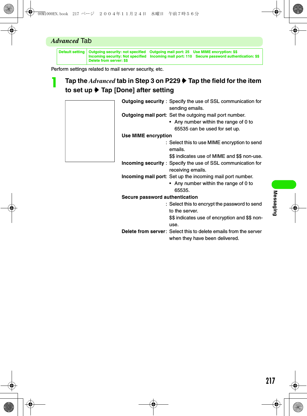 217MessagingAdvanced Ta bPerform settings related to mail server security, etc.aTap the Advanced tab in Step 3 on P229 y Tap the field for the item to set up y Tap [Done] after settingDefault setting Outgoing security: not specified Outgoing mail port: 25 Use MIME encryption: $$Incoming security: Not specified Incoming mail port: 110 Secure password authentication: $$Delete from server: $$Outgoing security : Specify the use of SSL communication for sending emails.Outgoing mail port: Set the outgoing mail port number.• Any number within the range of 0 to 65535 can be used for set up.Use MIME encryption: Select this to use MIME encryption to send emails.$$ indicates use of MIME and $$ non-use.Incoming security : Specify the use of SSL communication for receiving emails.Incoming mail port: Set up the incoming mail port number.• Any number within the range of 0 to 65535.Secure password authentication: Select this to encrypt the password to send to the server.$$ indicates use of encryption and $$ non-use.Delete from server: Select this to delete emails from the server when they have been delivered.00M1000EN.book  217 ページ  ２００４年１１月２４日　水曜日　午前７時５６分