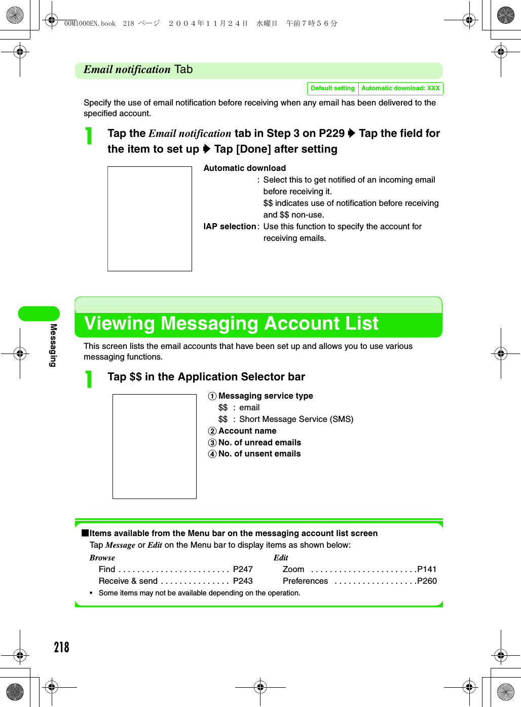 218MessagingEmail notification Ta bSpecify the use of email notification before receiving when any email has been delivered to the specified account.aTap the Email notification tab in Step 3 on P229 y Tap the field for the item to set up y Tap [Done] after settingViewing Messaging Account ListThis screen lists the email accounts that have been set up and allows you to use various messaging functions.aTap $$ in the Application Selector bar1Items available from the Menu bar on the messaging account list screenTap Message or Edit on the Menu bar to display items as shown below: • Some items may not be available depending on the operation.Default setting Automatic download: XXXAutomatic download: Select this to get notified of an incoming email before receiving it.$$ indicates use of notification before receiving and $$ non-use.IAP selection: Use this function to specify the account for receiving emails.aMessaging service type$$ : email$$ : Short Message Service (SMS)bAccount namecNo. of unread emailsdNo. of unsent emailsBrowseFind  . . . . . . . . . . . . . . . . . . . . . . . .  P247Receive &amp; send  . . . . . . . . . . . . . . .  P243EditZoom   . . . . . . . . . . . . . . . . . . . . . . .P141Preferences   . . . . . . . . . . . . . . . . . .P26000M1000EN.book  218 ページ  ２００４年１１月２４日　水曜日　午前７時５６分