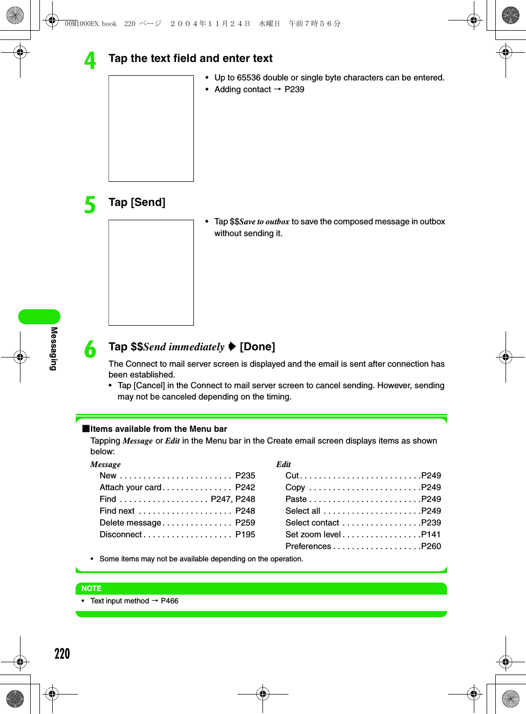 220MessagingdTap the text field and enter texteTap [Send]fTap $$Send immediately y [Done]The Connect to mail server screen is displayed and the email is sent after connection has been established.• Tap [Cancel] in the Connect to mail server screen to cancel sending. However, sending may not be canceled depending on the timing.1Items available from the Menu barTapping Message or Edit in the Menu bar in the Create email screen displays items as shown below:• Some items may not be available depending on the operation.NOTE• Text input method 3 P466• Up to 65536 double or single byte characters can be entered. • Adding contact 3 P239• Tap $$Save to outbox to save the composed message in outbox without sending it. MessageNew . . . . . . . . . . . . . . . . . . . . . . . .  P235Attach your card. . . . . . . . . . . . . . .  P242Find  . . . . . . . . . . . . . . . . . . . P247, P248Find next  . . . . . . . . . . . . . . . . . . . .  P248Delete message . . . . . . . . . . . . . . .  P259Disconnect . . . . . . . . . . . . . . . . . . .  P195EditCut . . . . . . . . . . . . . . . . . . . . . . . . . .P249Copy  . . . . . . . . . . . . . . . . . . . . . . . .P249Paste . . . . . . . . . . . . . . . . . . . . . . . .P249Select all . . . . . . . . . . . . . . . . . . . . .P249Select contact . . . . . . . . . . . . . . . . .P239Set zoom level . . . . . . . . . . . . . . . . .P141Preferences . . . . . . . . . . . . . . . . . . .P26000M1000EN.book  220 ページ  ２００４年１１月２４日　水曜日　午前７時５６分