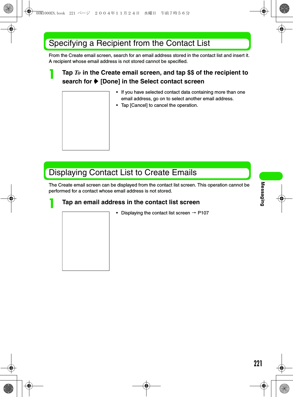 221MessagingSpecifying a Recipient from the Contact ListFrom the Create email screen, search for an email address stored in the contact list and insert it. A recipient whose email address is not stored cannot be specified.aTap To in the Create email screen, and tap $$ of the recipient to search for y [Done] in the Select contact screenDisplaying Contact List to Create EmailsThe Create email screen can be displayed from the contact list screen. This operation cannot be performed for a contact whose email address is not stored.aTap an email address in the contact list screen• If you have selected contact data containing more than one email address, go on to select another email address. • Tap [Cancel] to cancel the operation. • Displaying the contact list screen 3 P10700M1000EN.book  221 ページ  ２００４年１１月２４日　水曜日　午前７時５６分