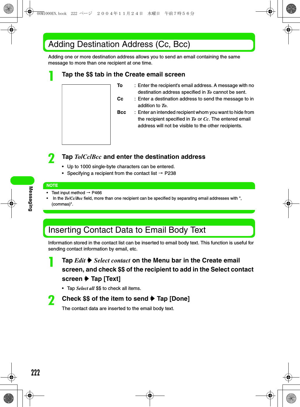 222MessagingAdding Destination Address (Cc, Bcc)Adding one or more destination address allows you to send an email containing the same message to more than one recipient at one time.aTap the $$ tab in the Create email screenbTap To/Cc/Bcc and enter the destination address• Up to 1000 single-byte characters can be entered. • Specifying a recipient from the contact list 3 P238NOTE• Text input method 3 P466•  In the To/Cc/Bcc field, more than one recipient can be specified by separating email addresses with &quot;, (commas)&quot;. Inserting Contact Data to Email Body TextInformation stored in the contact list can be inserted to email body text. This function is useful for sending contact information by email, etc.aTap Edit y Select contact on the Menu bar in the Create email screen, and check $$ of the recipient to add in the Select contact screen y Tap [Text]• Tap Select all $$ to check all items. bCheck $$ of the item to send y Tap [Done]The contact data are inserted to the email body text.To : Enter the recipient&apos;s email address. A message with no destination address specified in To cannot be sent.Cc : Enter a destination address to send the message to in addition to To.Bcc : Enter an intended recipient whom you want to hide from the recipient specified in To  or Cc. The entered email address will not be visible to the other recipients.00M1000EN.book  222 ページ  ２００４年１１月２４日　水曜日　午前７時５６分