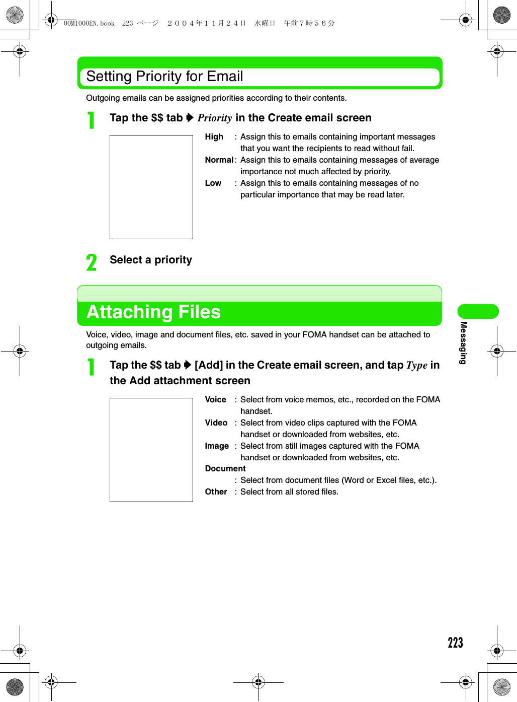 223MessagingSetting Priority for EmailOutgoing emails can be assigned priorities according to their contents.aTap the $$ tab y Priority in the Create email screenbSelect a priorityAttaching FilesVoice, video, image and document files, etc. saved in your FOMA handset can be attached to outgoing emails.aTap the $$ tab y [Add] in the Create email screen, and tap Type in the Add attachment screenHigh : Assign this to emails containing important messages that you want the recipients to read without fail. Normal: Assign this to emails containing messages of average importance not much affected by priority. Low : Assign this to emails containing messages of no particular importance that may be read later. Voice : Select from voice memos, etc., recorded on the FOMA handset.Video : Select from video clips captured with the FOMA handset or downloaded from websites, etc.Image : Select from still images captured with the FOMA handset or downloaded from websites, etc.Document: Select from document files (Word or Excel files, etc.).Other : Select from all stored files.00M1000EN.book  223 ページ  ２００４年１１月２４日　水曜日　午前７時５６分