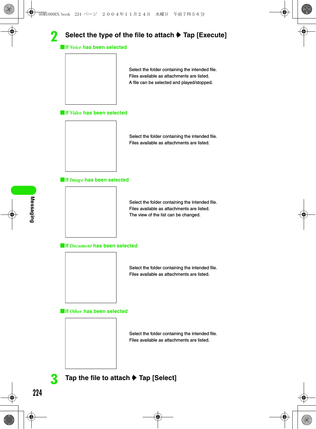 224MessagingbSelect the type of the file to attach y Tap [Execute] 1If Vo ic e  has been selected1If Video has been selected1If Image has been selected1If Document has been selected1If Other has been selectedcTap the file to attach y Tap [Select] Select the folder containing the intended file.Files available as attachments are listed.A file can be selected and played/stopped.Select the folder containing the intended file.Files available as attachments are listed.Select the folder containing the intended file.Files available as attachments are listed.The view of the list can be changed.Select the folder containing the intended file.Files available as attachments are listed.Select the folder containing the intended file.Files available as attachments are listed.00M1000EN.book  224 ページ  ２００４年１１月２４日　水曜日　午前７時５６分