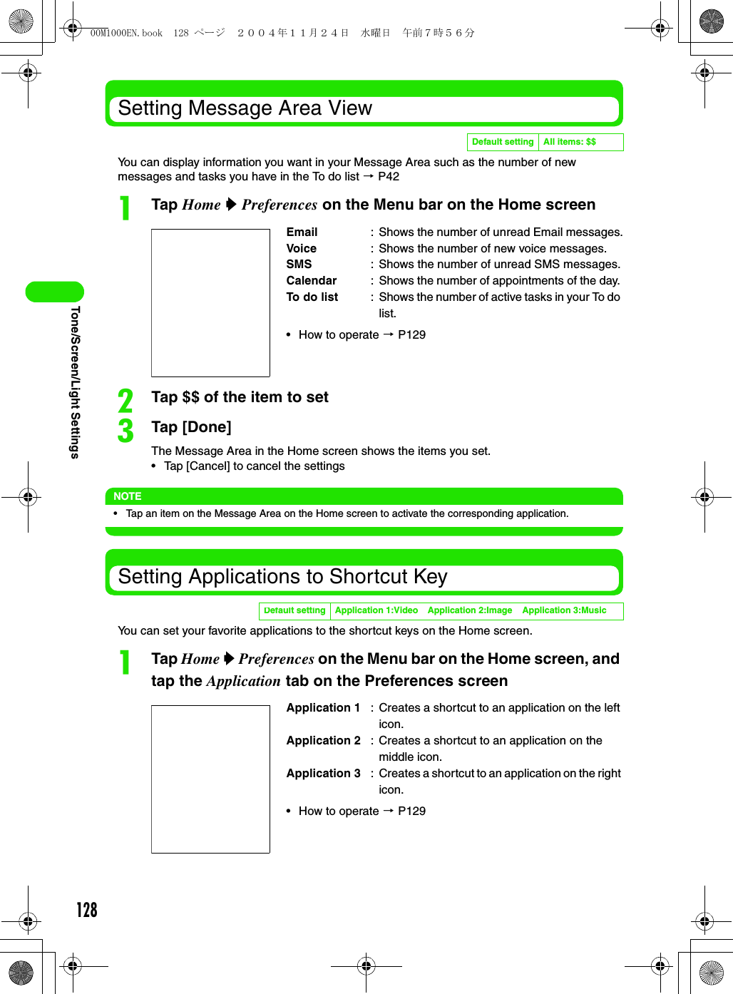 128Tone/Screen/Light SettingsSetting Message Area ViewYou can display information you want in your Message Area such as the number of new messages and tasks you have in the To do list 3 P42aTap Home y Preferences on the Menu bar on the Home screenbTap $$ of the item to setcTap [Done]The Message Area in the Home screen shows the items you set.• Tap [Cancel] to cancel the settingsNOTE• Tap an item on the Message Area on the Home screen to activate the corresponding application.Setting Applications to Shortcut KeyYou can set your favorite applications to the shortcut keys on the Home screen.aTap Home y Preferences on the Menu bar on the Home screen, and tap the Application tab on the Preferences screenDefault setting All items: $$Email : Shows the number of unread Email messages.Voice : Shows the number of new voice messages.SMS : Shows the number of unread SMS messages.Calendar : Shows the number of appointments of the day. To do list : Shows the number of active tasks in your To do list.• How to operate 3 P129Default setting Application 1:Video Application 2:Image Application 3:MusicApplication 1 : Creates a shortcut to an application on the left icon.Application 2 : Creates a shortcut to an application on the middle icon.Application 3 : Creates a shortcut to an application on the right icon.• How to operate 3 P12900M1000EN.book  128 ページ  ２００４年１１月２４日　水曜日　午前７時５６分