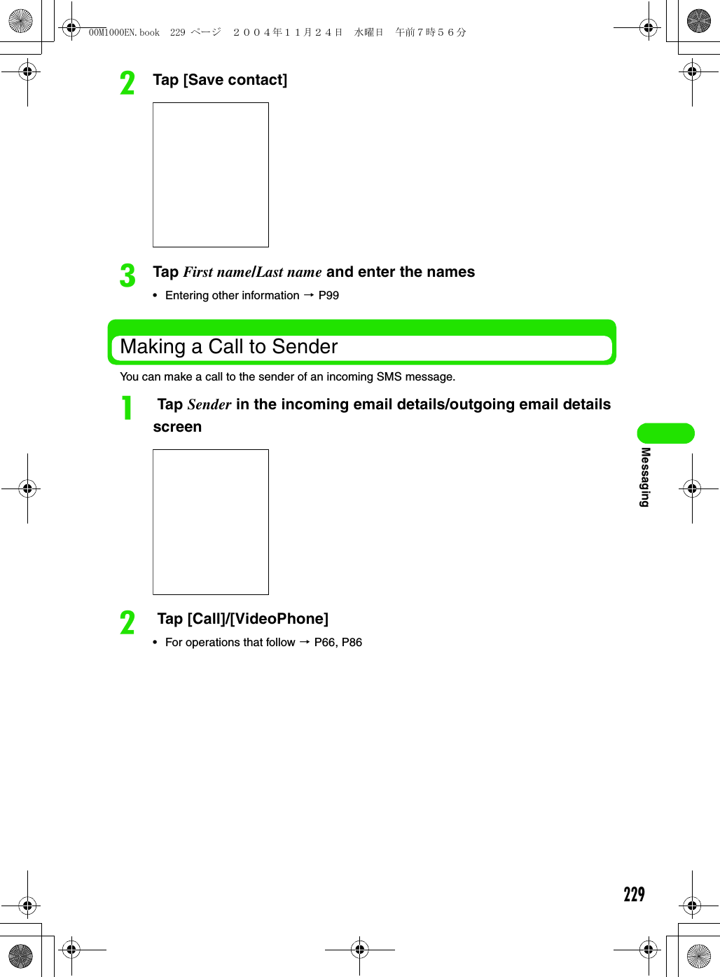 229MessagingbTap [Save contact]cTap First name/Last name and enter the names• Entering other information 3 P99Making a Call to SenderYou can make a call to the sender of an incoming SMS message.a Tap Sender in the incoming email details/outgoing email details screenb Tap [Call]/[VideoPhone]• For operations that follow 3 P66, P8600M1000EN.book  229 ページ  ２００４年１１月２４日　水曜日　午前７時５６分