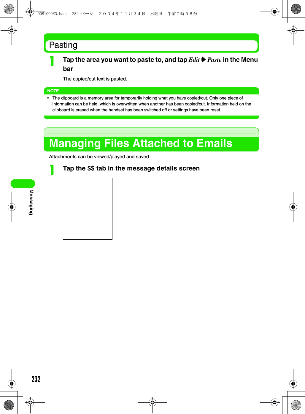 232MessagingPastingaTap the area you want to paste to, and tap Edit y Paste in the Menu barThe copied/cut text is pasted.NOTE• The clipboard is a memory area for temporarily holding what you have copied/cut. Only one piece of information can be held, which is overwritten when another has been copied/cut. Information held on the clipboard is erased when the handset has been switched off or settings have been reset.Managing Files Attached to EmailsAttachments can be viewed/played and saved.aTap the $$ tab in the message details screen00M1000EN.book  232 ページ  ２００４年１１月２４日　水曜日　午前７時５６分