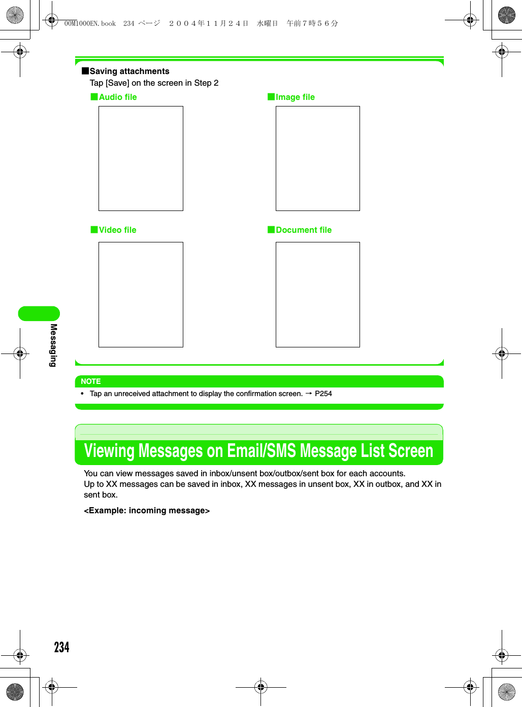 234Messaging1Saving attachmentsTap [Save] on the screen in Step 2NOTE• Tap an unreceived attachment to display the confirmation screen. 3 P254Viewing Messages on Email/SMS Message List ScreenYou can view messages saved in inbox/unsent box/outbox/sent box for each accounts.Up to XX messages can be saved in inbox, XX messages in unsent box, XX in outbox, and XX in sent box.&lt;Example: incoming message&gt;1Audio file 1Image file1Document file1Video file00M1000EN.book  234 ページ  ２００４年１１月２４日　水曜日　午前７時５６分