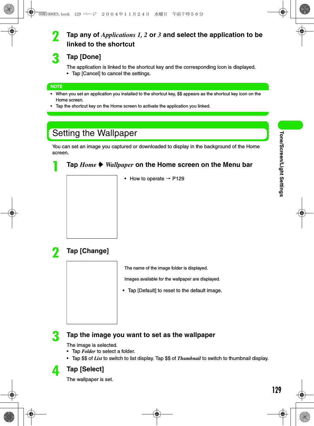 129Tone/Screen/Light SettingsbTap any of Applications 1, 2 or 3 and select the application to be linked to the shortcutcTap [Done]The application is linked to the shortcut key and the corresponding icon is displayed.• Tap [Cancel] to cancel the settings.NOTE• When you set an application you installed to the shortcut key, $$ appears as the shortcut key icon on the Home screen.• Tap the shortcut key on the Home screen to activate the application you linked.Setting the WallpaperYou can set an image you captured or downloaded to display in the background of the Home screen.aTap Home y Wallpaper on the Home screen on the Menu barbTap [Change]cTap the image you want to set as the wallpaperThe image is selected.• Tap Folder to select a folder.• Tap $$ of List to switch to list display. Tap $$ of Thumbnail to switch to thumbnail display.dTap [Select]The wallpaper is set.• How to operate 3 P129The name of the image folder is displayed.Images available for the wallpaper are displayed.• Tap [Default] to reset to the default image.00M1000EN.book  129 ページ  ２００４年１１月２４日　水曜日　午前７時５６分