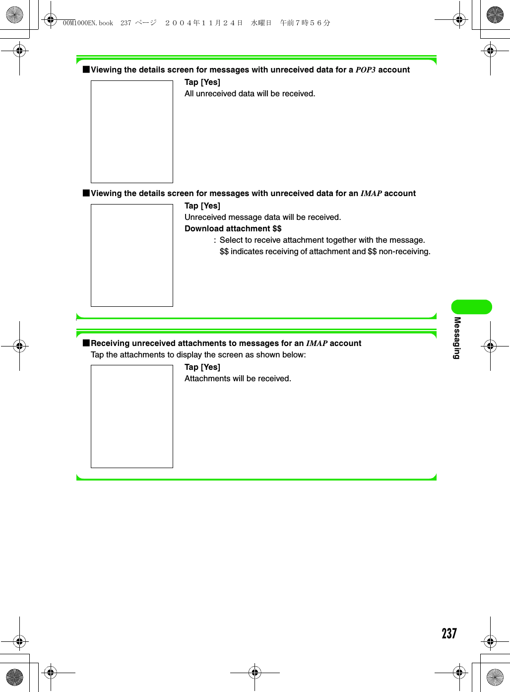 237Messaging1Viewing the details screen for messages with unreceived data for a POP3 account1Viewing the details screen for messages with unreceived data for an IMAP account[1Receiving unreceived attachments to messages for an IMAP accountTap the attachments to display the screen as shown below: Tap [Yes]All unreceived data will be received. Tap [Yes]Unreceived message data will be received. Download attachment $$: Select to receive attachment together with the message.$$ indicates receiving of attachment and $$ non-receiving.Tap [Yes]Attachments will be received. 00M1000EN.book  237 ページ  ２００４年１１月２４日　水曜日　午前７時５６分