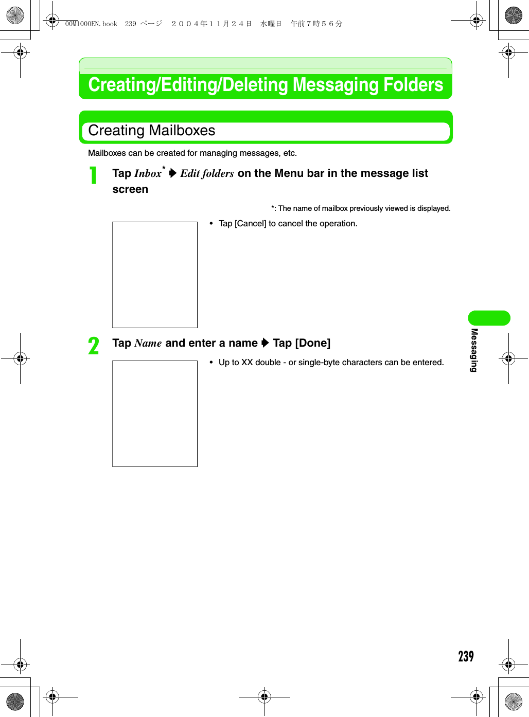239MessagingCreating/Editing/Deleting Messaging FoldersCreating MailboxesMailboxes can be created for managing messages, etc.aTap Inbox* y Edit folders on the Menu bar in the message list screenbTap Name and enter a name y Tap [Done] *: The name of mailbox previously viewed is displayed. • Tap [Cancel] to cancel the operation. • Up to XX double - or single-byte characters can be entered.00M1000EN.book  239 ページ  ２００４年１１月２４日　水曜日　午前７時５６分