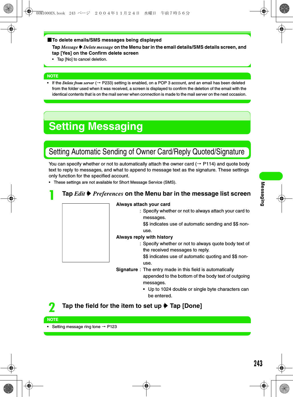 243Messaging1To delete emails/SMS messages being displayedTap Message y Delete message on the Menu bar in the email details/SMS details screen, and tap [Yes] on the Confirm delete screen• Tap [No] to cancel deletion. NOTE• If the Delete from server (3 P233) setting is enabled, on a POP 3 account, and an email has been deleted from the folder used when it was received, a screen is displayed to confirm the deletion of the email with the identical contents that is on the mail server when connection is made to the mail server on the next occasion. Setting MessagingSetting Automatic Sending of Owner Card/Reply Quoted/SignatureYou can specify whether or not to automatically attach the owner card (3 P114) and quote body text to reply to messages, and what to append to message text as the signature. These settings only function for the specified account.• These settings are not available for Short Message Service (SMS).aTap Edit y Preferences on the Menu bar in the message list screenbTap the field for the item to set up y Tap [Done] NOTE• Setting message ring tone 3 P123Always attach your card: Specify whether or not to always attach your card to messages.$$ indicates use of automatic sending and $$ non-use.Always reply with history: Specify whether or not to always quote body text of the received messages to reply.$$ indicates use of automatic quoting and $$ non-use.Signature : The entry made in this field is automatically appended to the bottom of the body text of outgoing messages.• Up to 1024 double or single byte characters can be entered.00M1000EN.book  243 ページ  ２００４年１１月２４日　水曜日　午前７時５６分