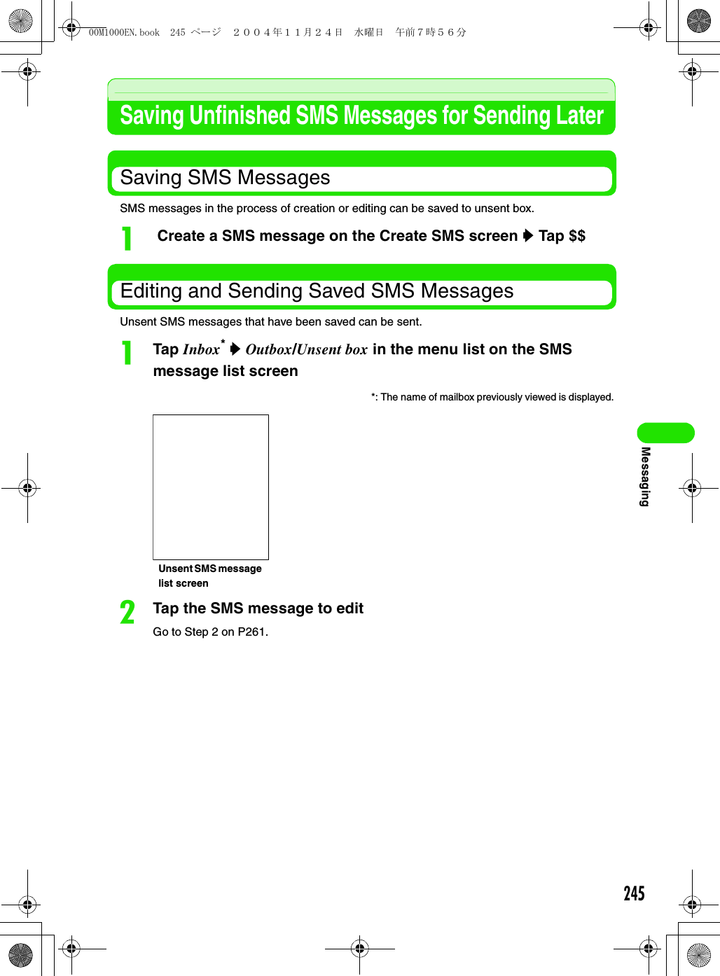 245MessagingSaving Unfinished SMS Messages for Sending LaterSaving SMS MessagesSMS messages in the process of creation or editing can be saved to unsent box.a Create a SMS message on the Create SMS screen y Tap $$Editing and Sending Saved SMS MessagesUnsent SMS messages that have been saved can be sent.aTap Inbox* y Outbox/Unsent box in the menu list on the SMS message list screenbTap the SMS message to editGo to Step 2 on P261.*: The name of mailbox previously viewed is displayed. Unsent SMS message list screen00M1000EN.book  245 ページ  ２００４年１１月２４日　水曜日　午前７時５６分