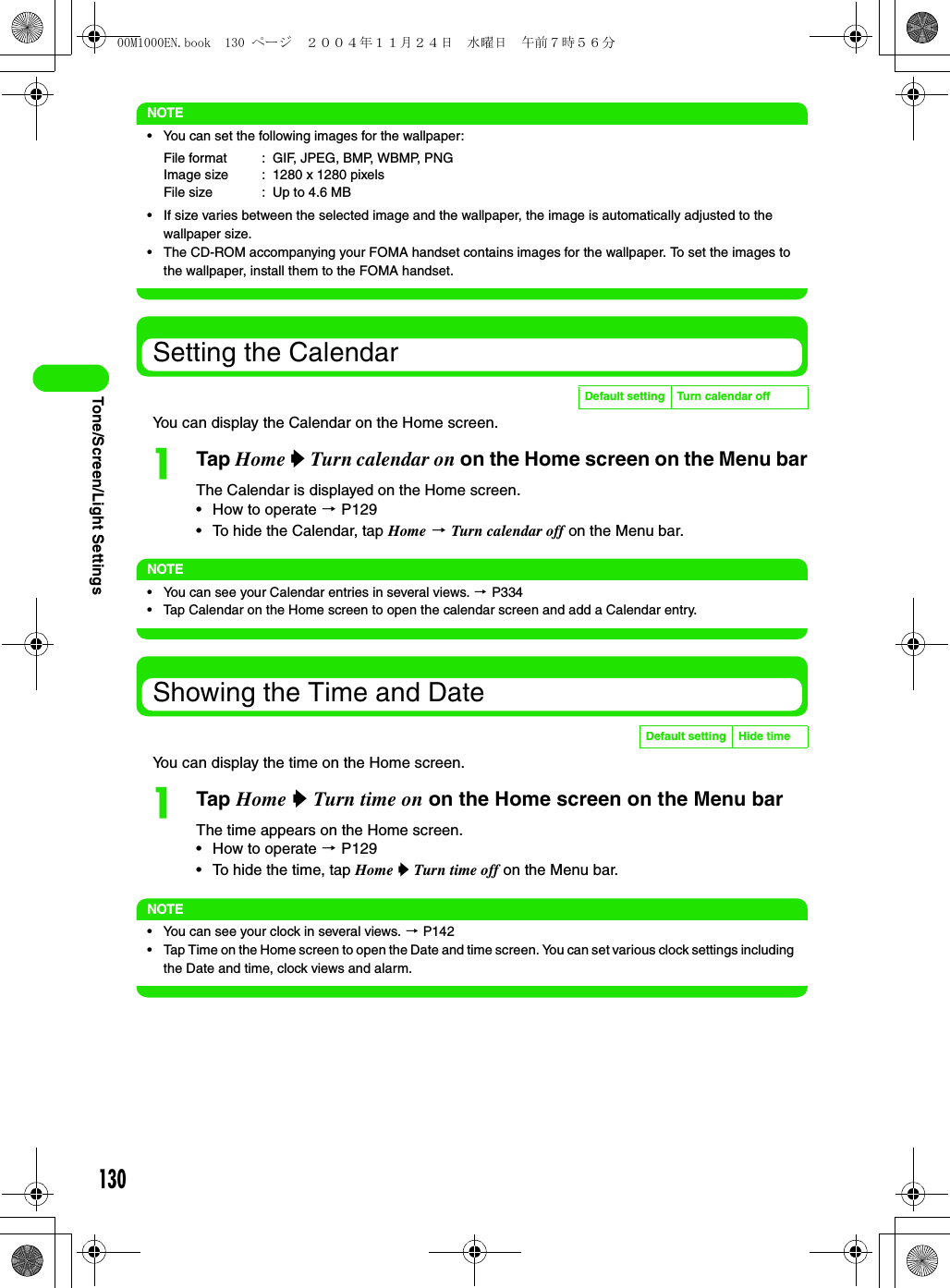 130Tone/Screen/Light SettingsNOTE• You can set the following images for the wallpaper:• If size varies between the selected image and the wallpaper, the image is automatically adjusted to the wallpaper size.• The CD-ROM accompanying your FOMA handset contains images for the wallpaper. To set the images to the wallpaper, install them to the FOMA handset.Setting the CalendarYou can display the Calendar on the Home screen.aTap Home y Turn calendar on on the Home screen on the Menu barThe Calendar is displayed on the Home screen.• How to operate 3 P129• To hide the Calendar, tap Home 3 Turn calendar off on the Menu bar.NOTE• You can see your Calendar entries in several views. 3 P334• Tap Calendar on the Home screen to open the calendar screen and add a Calendar entry.Showing the Time and DateYou can display the time on the Home screen.aTap Home y Turn time on on the Home screen on the Menu barThe time appears on the Home screen.• How to operate 3 P129• To hide the time, tap Home y Turn time off on the Menu bar.NOTE• You can see your clock in several views. 3 P142• Tap Time on the Home screen to open the Date and time screen. You can set various clock settings including the Date and time, clock views and alarm.File format : GIF, JPEG, BMP, WBMP, PNGImage size : 1280 x 1280 pixelsFile size : Up to 4.6 MBDefault setting Turn calendar offDefault setting Hide time00M1000EN.book  130 ページ  ２００４年１１月２４日　水曜日　午前７時５６分