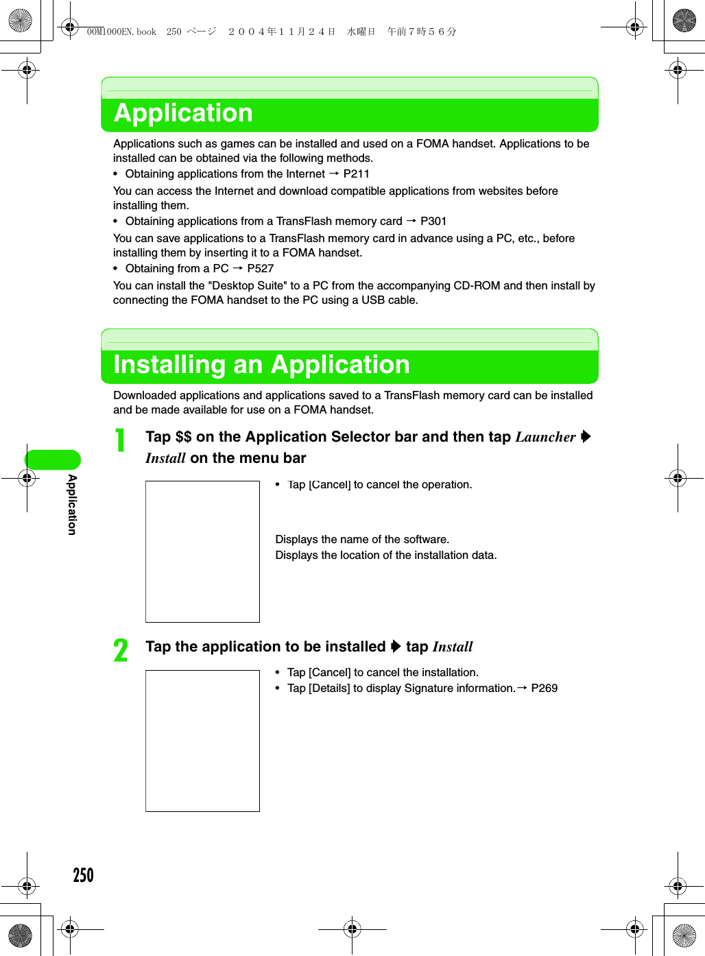 250ApplicationApplicationApplications such as games can be installed and used on a FOMA handset. Applications to be installed can be obtained via the following methods.• Obtaining applications from the Internet 3 P211You can access the Internet and download compatible applications from websites before installing them.• Obtaining applications from a TransFlash memory card 3 P301You can save applications to a TransFlash memory card in advance using a PC, etc., before installing them by inserting it to a FOMA handset.• Obtaining from a PC 3 P527You can install the &quot;Desktop Suite&quot; to a PC from the accompanying CD-ROM and then install by connecting the FOMA handset to the PC using a USB cable.Installing an ApplicationDownloaded applications and applications saved to a TransFlash memory card can be installed and be made available for use on a FOMA handset.aTap $$ on the Application Selector bar and then tap Launcher y Install on the menu barbTap the application to be installed y tap Install• Tap [Cancel] to cancel the installation.• Tap [Details] to display Signature information.3 P269•Tap [Cancel] to cancel the operation.Displays the name of the software.Displays the location of the installation data.00M1000EN.book  250 ページ  ２００４年１１月２４日　水曜日　午前７時５６分