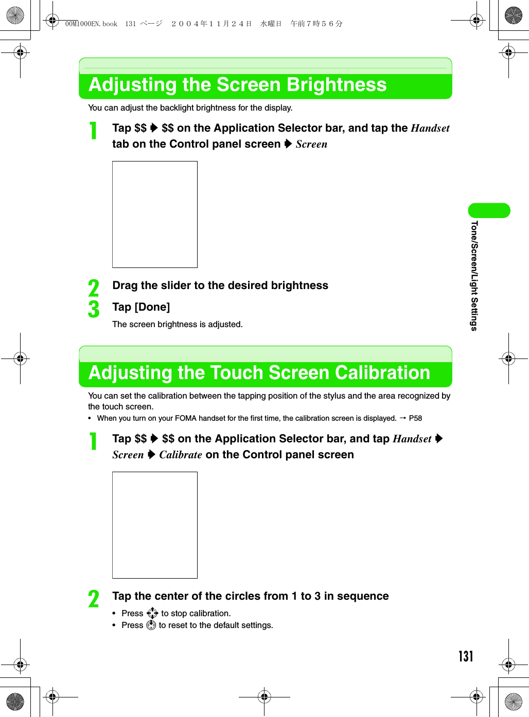 131Tone/Screen/Light SettingsAdjusting the Screen BrightnessYou can adjust the backlight brightness for the display.aTap $$ y $$ on the Application Selector bar, and tap the Handset tab on the Control panel screen y ScreenbDrag the slider to the desired brightnesscTap [Done]The screen brightness is adjusted.Adjusting the Touch Screen CalibrationYou can set the calibration between the tapping position of the stylus and the area recognized by the touch screen.• When you turn on your FOMA handset for the first time, the calibration screen is displayed. 3 P58aTap $$ y $$ on the Application Selector bar, and tap Handset y Screen y Calibrate on the Control panel screenbTap the center of the circles from 1 to 3 in sequence•Press 9 to stop calibration.•Press 1 to reset to the default settings.00M1000EN.book  131 ページ  ２００４年１１月２４日　水曜日　午前７時５６分
