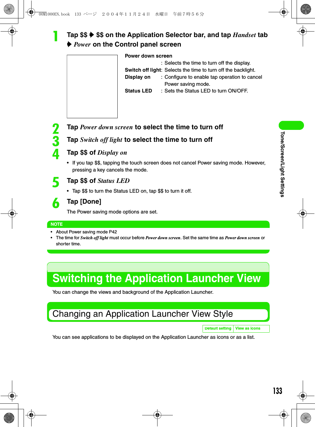 133Tone/Screen/Light SettingsaTap $$ y $$ on the Application Selector bar, and tap Handset tab y Power on the Control panel screenbTap Power down screen to select the time to turn offcTap Switch off light to select the time to turn offdTap $$ of Display on• If you tap $$, tapping the touch screen does not cancel Power saving mode. However, pressing a key cancels the mode.eTap $$ of Status LED• Tap $$ to turn the Status LED on, tap $$ to turn it off.fTap [Done]The Power saving mode options are set.NOTE• About Power saving mode P42• The time for Switch off light must occur before Power down screen. Set the same time as Power down screen or shorter time.Switching the Application Launcher ViewYou can change the views and background of the Application Launcher.Changing an Application Launcher View StyleYou can see applications to be displayed on the Application Launcher as icons or as a list.Power down screen: Selects the time to turn off the display.Switch off light: Selects the time to turn off the backlight.Display on : Configure to enable tap operation to cancel Power saving mode.Status LED : Sets the Status LED to turn ON/OFF.Default setting View as icons00M1000EN.book  133 ページ  ２００４年１１月２４日　水曜日　午前７時５６分