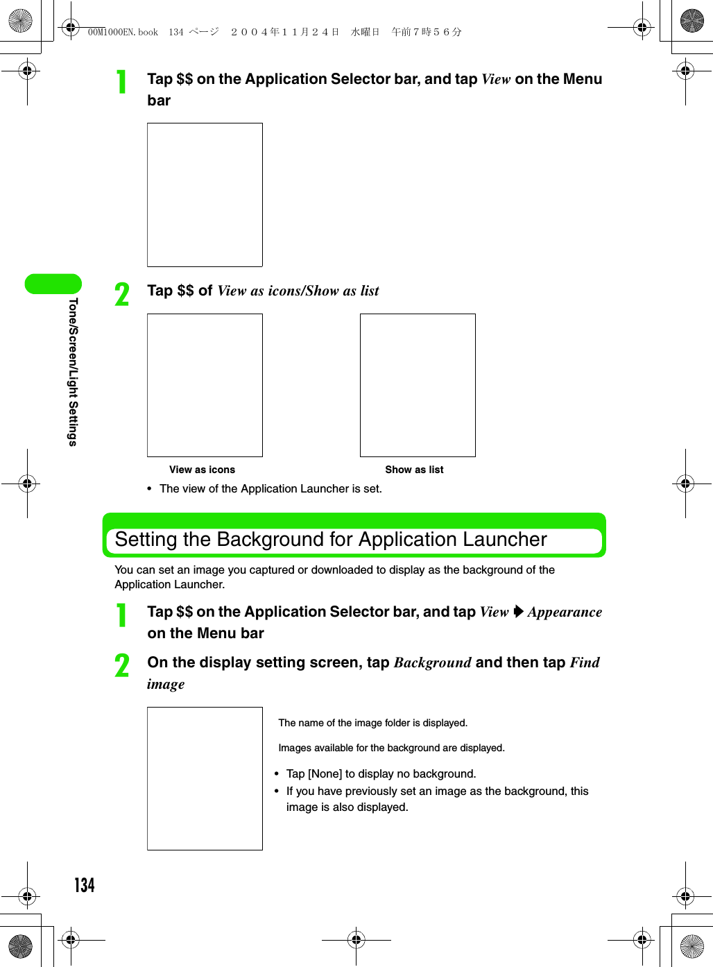 134Tone/Screen/Light SettingsaTap $$ on the Application Selector bar, and tap View on the Menu barbTap $$ of View as icons/Show as list• The view of the Application Launcher is set.Setting the Background for Application LauncherYou can set an image you captured or downloaded to display as the background of the Application Launcher.aTap $$ on the Application Selector bar, and tap View y Appearance on the Menu barbOn the display setting screen, tap Background and then tap Find imageView as icons Show as listThe name of the image folder is displayed.Images available for the background are displayed.• Tap [None] to display no background.• If you have previously set an image as the background, this image is also displayed.00M1000EN.book  134 ページ  ２００４年１１月２４日　水曜日　午前７時５６分