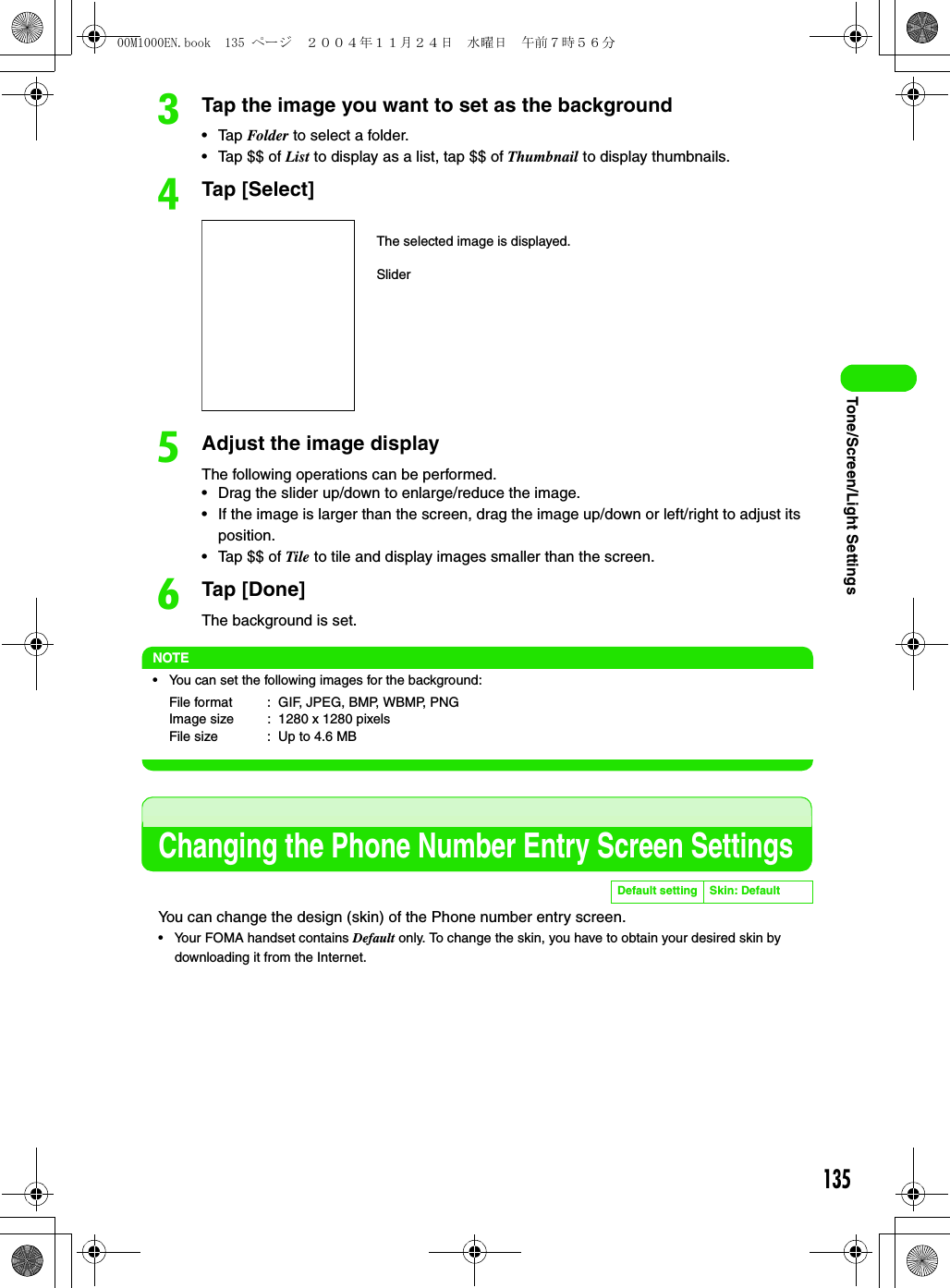 135Tone/Screen/Light SettingscTap the image you want to set as the background• Tap Folder to select a folder.• Tap $$ of List to display as a list, tap $$ of Thumbnail to display thumbnails.dTap [Select]eAdjust the image displayThe following operations can be performed.• Drag the slider up/down to enlarge/reduce the image.• If the image is larger than the screen, drag the image up/down or left/right to adjust its position.• Tap $$ of Tile to tile and display images smaller than the screen.fTap [Done]The background is set.NOTE• You can set the following images for the background:Changing the Phone Number Entry Screen SettingsYou can change the design (skin) of the Phone number entry screen.• Your FOMA handset contains Default only. To change the skin, you have to obtain your desired skin by downloading it from the Internet.File format : GIF, JPEG, BMP, WBMP, PNGImage size : 1280 x 1280 pixelsFile size : Up to 4.6 MBDefault setting Skin: DefaultThe selected image is displayed.Slider00M1000EN.book  135 ページ  ２００４年１１月２４日　水曜日　午前７時５６分