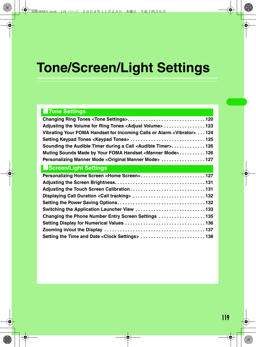 119Tone/Screen/Light SettingsChanging Ring Tones &lt;Tone Settings&gt;. . . . . . . . . . . . . . . . . . . . . . . . . . . . . . 120Adjusting the Volume for Ring Tones &lt;Adjust Volume&gt; . . . . . . . . . . . . . . . . 123Vibrating Your FOMA Handset for Incoming Calls or Alarm &lt;Vibrator&gt; . . . 124Setting Keypad Tones &lt;Keypad Tones&gt; . . . . . . . . . . . . . . . . . . . . . . . . . . . . . 125Sounding the Audible Timer during a Call &lt;Audible Timer&gt;. . . . . . . . . . . . . 126Muting Sounds Made by Your FOMA Handset &lt;Manner Mode&gt; . . . . . . . . . . 126Personalizing Manner Mode &lt;Original Manner Mode&gt; . . . . . . . . . . . . . . . . . 127Personalizing Home Screen &lt;Home Screen&gt;. . . . . . . . . . . . . . . . . . . . . . . . . 127Adjusting the Screen Brightness. . . . . . . . . . . . . . . . . . . . . . . . . . . . . . . . . . . 131Adjusting the Touch Screen Calibration . . . . . . . . . . . . . . . . . . . . . . . . . . . . . 131Displaying Call Duration &lt;Call tracking&gt;  . . . . . . . . . . . . . . . . . . . . . . . . . . . . 132Setting the Power Saving Options. . . . . . . . . . . . . . . . . . . . . . . . . . . . . . . . . . 132Switching the Application Launcher View . . . . . . . . . . . . . . . . . . . . . . . . . . . 133Changing the Phone Number Entry Screen Settings  . . . . . . . . . . . . . . . . . . 135Setting Display for Numerical Values . . . . . . . . . . . . . . . . . . . . . . . . . . . . . . . 136Zooming in/out the Display  . . . . . . . . . . . . . . . . . . . . . . . . . . . . . . . . . . . . . . . 137Setting the Time and Date &lt;Clock Settings&gt; . . . . . . . . . . . . . . . . . . . . . . . . . 1381Tone Settings1Screen/Light Settings00M1000EN.book  119 ページ  ２００４年１１月２４日　水曜日　午前７時５６分