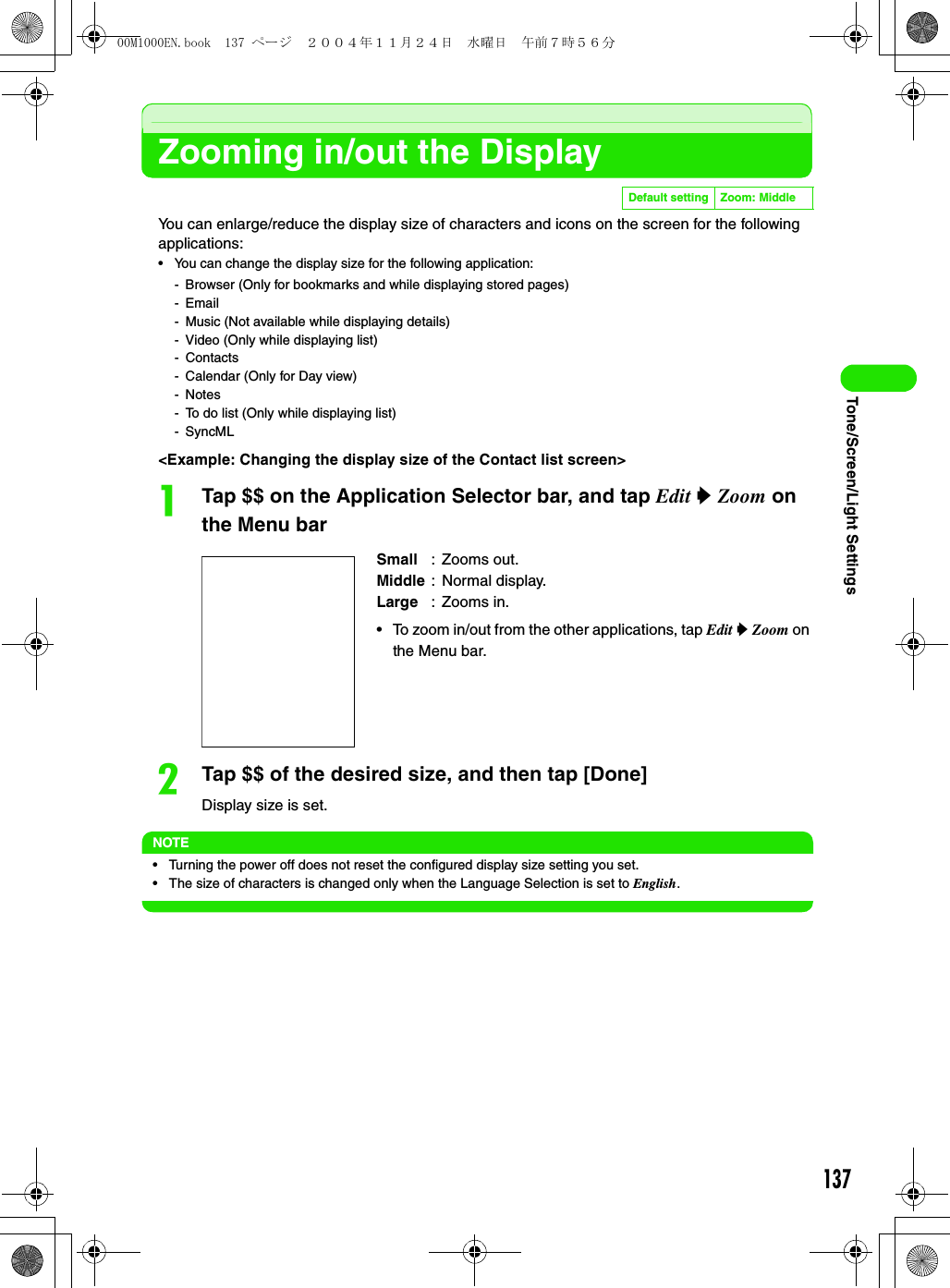 137Tone/Screen/Light SettingsZooming in/out the DisplayYou can enlarge/reduce the display size of characters and icons on the screen for the following applications:• You can change the display size for the following application:- Browser (Only for bookmarks and while displaying stored pages)-Email- Music (Not available while displaying details)- Video (Only while displaying list)- Contacts- Calendar (Only for Day view)-Notes- To do list (Only while displaying list)- SyncML&lt;Example: Changing the display size of the Contact list screen&gt;aTap $$ on the Application Selector bar, and tap Edit y Zoom on the Menu barbTap $$ of the desired size, and then tap [Done]Display size is set.NOTE• Turning the power off does not reset the configured display size setting you set.• The size of characters is changed only when the Language Selection is set to English.Default setting Zoom: MiddleSmall : Zooms out.Middle : Normal display.Large : Zooms in.• To zoom in/out from the other applications, tap Edit y Zoom on the Menu bar.00M1000EN.book  137 ページ  ２００４年１１月２４日　水曜日　午前７時５６分