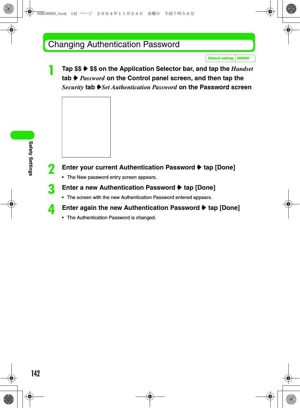 142Safety SettingsChanging Authentication PasswordaTap $$ y $$ on the Application Selector bar, and tap the Handset tab y Password on the Control panel screen, and then tap the Security tab ySet Authentication Password on the Password screen bEnter your current Authentication Password y tap [Done]• The New password entry screen appears.cEnter a new Authentication Password y tap [Done]• The screen with the new Authentication Password entered appears.dEnter again the new Authentication Password y tap [Done]• The Authentication Password is changed.Default setting 00000000M1000EN.book  142 ページ  ２００４年１１月２４日　水曜日　午前７時５６分