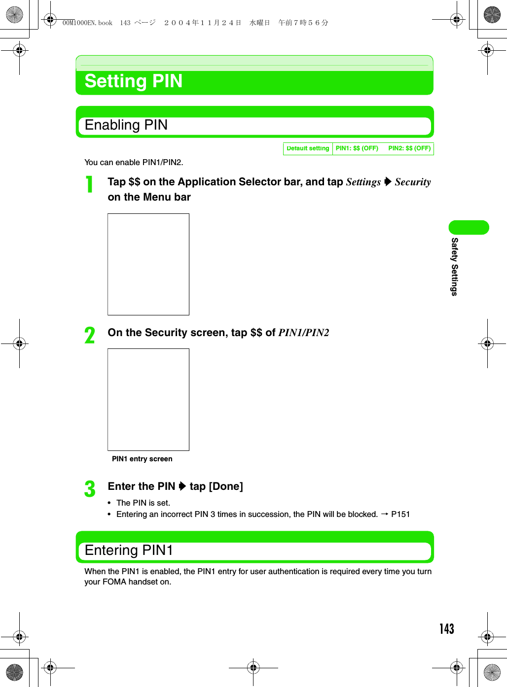 143Safety SettingsSetting PINEnabling PINYou can enable PIN1/PIN2.aTap $$ on the Application Selector bar, and tap Settings y Security on the Menu barbOn the Security screen, tap $$ of PIN1/PIN2cEnter the PIN y tap [Done]• The PIN is set.• Entering an incorrect PIN 3 times in succession, the PIN will be blocked. 3 P151Entering PIN1When the PIN1 is enabled, the PIN1 entry for user authentication is required every time you turn your FOMA handset on.Default setting PIN1: $$ (OFF) PIN2: $$ (OFF)PIN1 entry screen00M1000EN.book  143 ページ  ２００４年１１月２４日　水曜日　午前７時５６分