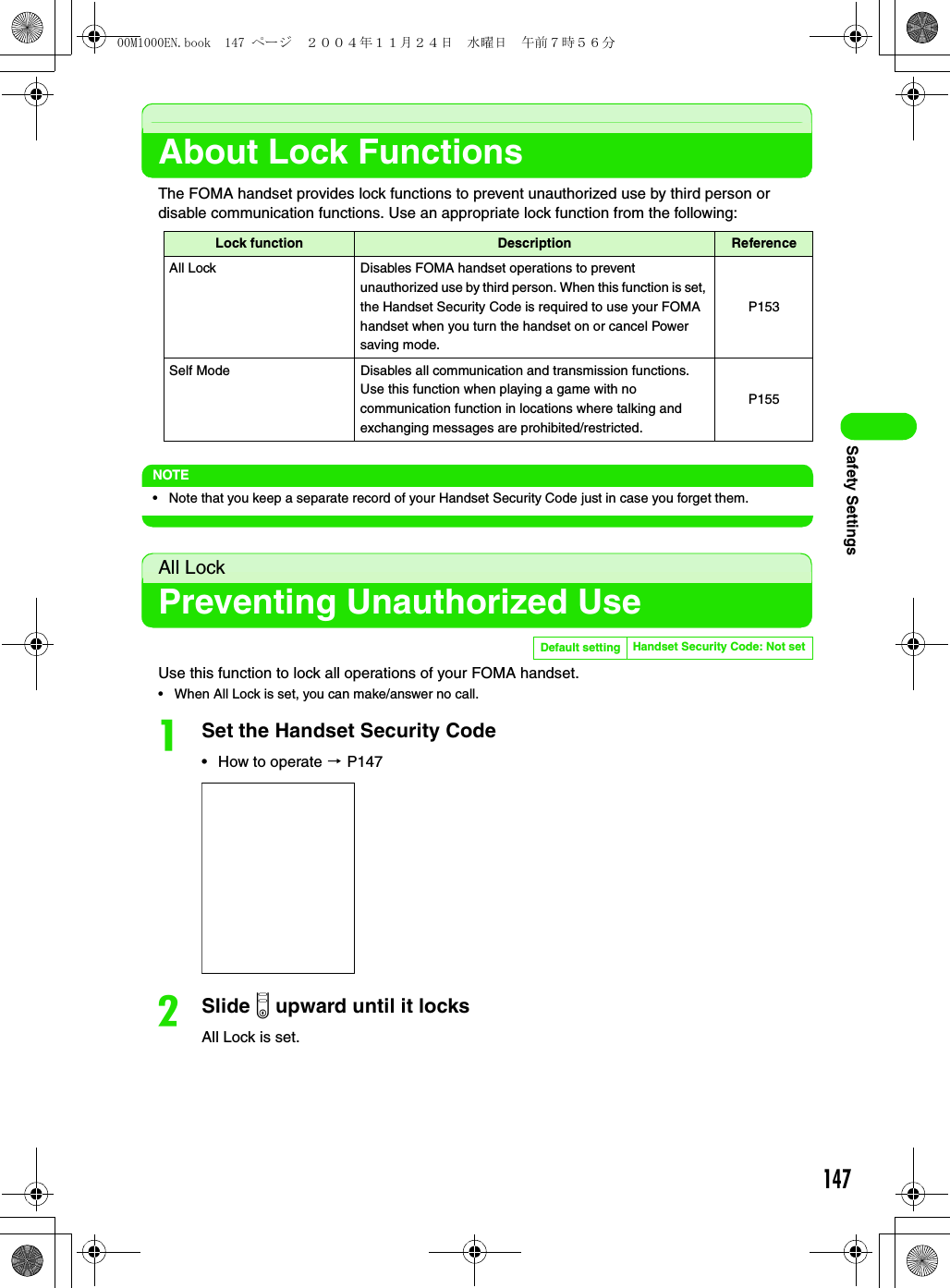 147Safety SettingsAbout Lock FunctionsThe FOMA handset provides lock functions to prevent unauthorized use by third person or disable communication functions. Use an appropriate lock function from the following:NOTE• Note that you keep a separate record of your Handset Security Code just in case you forget them.All LockPreventing Unauthorized UseUse this function to lock all operations of your FOMA handset.• When All Lock is set, you can make/answer no call.aSet the Handset Security Code• How to operate 3 P147bSlide p upward until it locks All Lock is set.Lock function Description ReferenceAll Lock Disables FOMA handset operations to prevent unauthorized use by third person. When this function is set, the Handset Security Code is required to use your FOMA handset when you turn the handset on or cancel Power saving mode.P153Self Mode Disables all communication and transmission functions. Use this function when playing a game with no communication function in locations where talking and exchanging messages are prohibited/restricted.P155Default setting Handset Security Code: Not set00M1000EN.book  147 ページ  ２００４年１１月２４日　水曜日　午前７時５６分