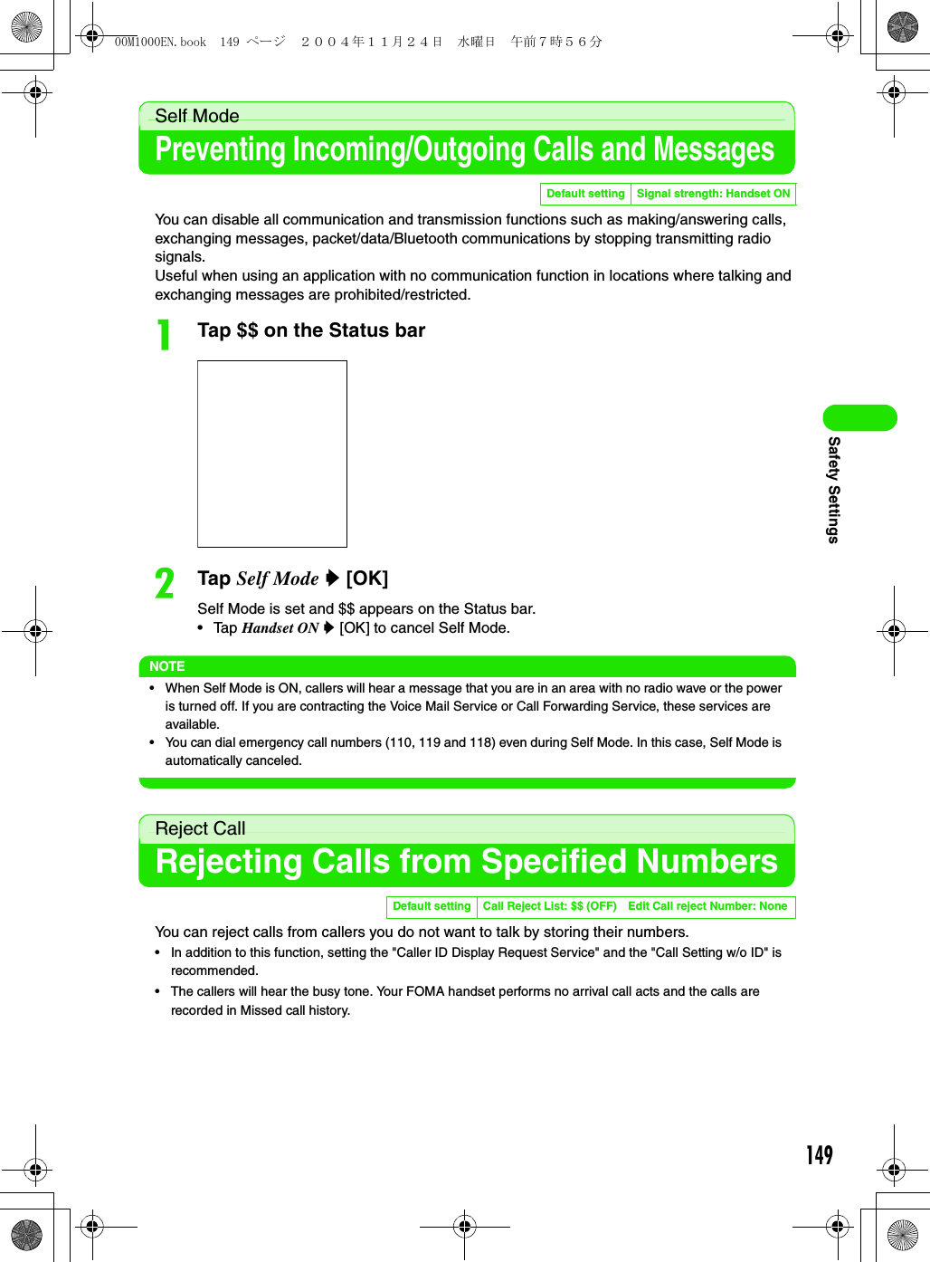 149Safety SettingsSelf ModePreventing Incoming/Outgoing Calls and MessagesYou can disable all communication and transmission functions such as making/answering calls, exchanging messages, packet/data/Bluetooth communications by stopping transmitting radio signals.Useful when using an application with no communication function in locations where talking and exchanging messages are prohibited/restricted.aTap $$ on the Status barbTap Self Mode y [OK]Self Mode is set and $$ appears on the Status bar.• Tap Handset ON y [OK] to cancel Self Mode.NOTE• When Self Mode is ON, callers will hear a message that you are in an area with no radio wave or the power is turned off. If you are contracting the Voice Mail Service or Call Forwarding Service, these services are available.• You can dial emergency call numbers (110, 119 and 118) even during Self Mode. In this case, Self Mode is automatically canceled.Reject CallRejecting Calls from Specified NumbersYou can reject calls from callers you do not want to talk by storing their numbers.• In addition to this function, setting the &quot;Caller ID Display Request Service&quot; and the &quot;Call Setting w/o ID&quot; is recommended.• The callers will hear the busy tone. Your FOMA handset performs no arrival call acts and the calls are recorded in Missed call history.Default setting Signal strength: Handset ONDefault setting Call Reject List: $$ (OFF) Edit Call reject Number: None00M1000EN.book  149 ページ  ２００４年１１月２４日　水曜日　午前７時５６分