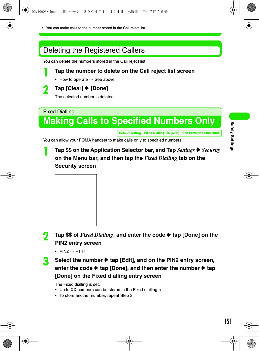151Safety Settings• You can make calls to the number stored in the Call reject list.Deleting the Registered CallersYou can delete the numbers stored in the Call reject list.aTap the number to delete on the Call reject list screen• How to operate 3 See abovebTap [Clear] y [Done]The selected number is deleted.Fixed DiallingMaking Calls to Specified Numbers OnlyYou can allow your FOMA handset to make calls only to specified numbers.aTap $$ on the Application Selector bar, and Tap Settings y Security on the Menu bar, and then tap the Fixed Dialling tab on the Security screenbTap $$ of Fixed Dialling, and enter the code y tap [Done] on the PIN2 entry screen•PIN2 3 P147cSelect the number y tap [Edit], and on the PIN2 entry screen, enter the code y tap [Done], and then enter the number y tap [Done] on the Fixed dialling entry screenThe Fixed dialling is set.• Up to XX numbers can be stored in the Fixed dialling list.• To store another number, repeat Step 3.Default setting Fixed Dialling: $$ (OFF) Call Permitted List: None00M1000EN.book  151 ページ  ２００４年１１月２４日　水曜日　午前７時５６分