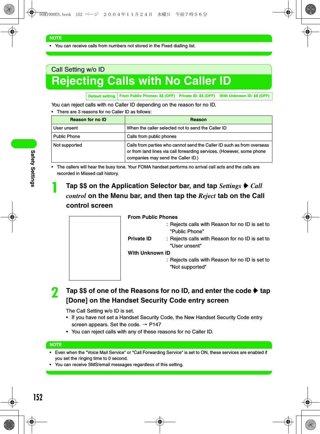 152Safety SettingsNOTE• You can receive calls from numbers not stored in the Fixed dialling list.Call Setting w/o IDRejecting Calls with No Caller IDYou can reject calls with no Caller ID depending on the reason for no ID.• There are 3 reasons for no Caller ID as follows:• The callers will hear the busy tone. Your FOMA handset performs no arrival call acts and the calls are recorded in Missed call history.aTap $$ on the Application Selector bar, and tap Settings y Call control on the Menu bar, and then tap the Reject tab on the Call control screenbTap $$ of one of the Reasons for no ID, and enter the code y tap [Done] on the Handset Security Code entry screenThe Call Setting w/o ID is set.• If you have not set a Handset Security Code, the New Handset Security Code entry screen appears. Set the code. 3 P147• You can reject calls with any of these reasons for no Caller ID.NOTE• Even when the &quot;Voice Mail Service&quot; or &quot;Call Forwarding Service&quot; is set to ON, these services are enabled if you set the ringing time to 0 second.• You can receive SMS/email messages regardless of this setting.Default setting From Public Phones: $$ (OFF) Private ID: $$ (OFF) With Unknown ID: $$ (OFF)Reason for no ID ReasonUser unsent When the caller selected not to send the Caller IDPublic Phone Calls from public phonesNot supported Calls from parties who cannot send the Caller ID such as from overseas or from land lines via call forwarding services. (However, some phone companies may send the Caller ID.)From Public Phones: Rejects calls with Reason for no ID is set to &quot;Public Phone&quot;Private ID : Rejects calls with Reason for no ID is set to &quot;User unsent&quot;With Unknown ID: Rejects calls with Reason for no ID is set to &quot;Not supported&quot;00M1000EN.book  152 ページ  ２００４年１１月２４日　水曜日　午前７時５６分