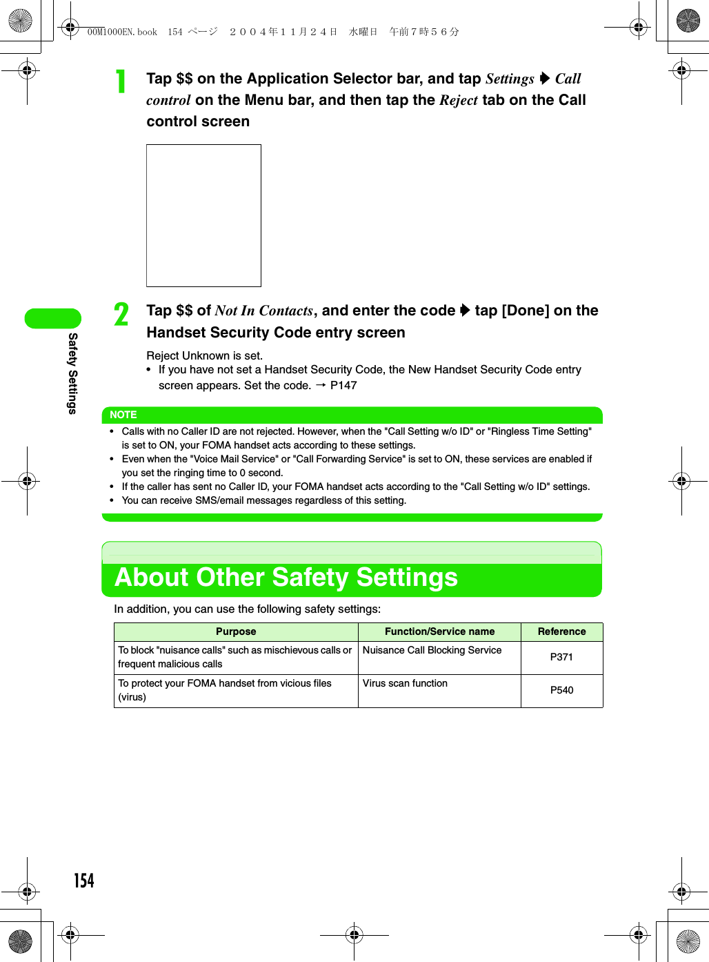 154Safety SettingsaTap $$ on the Application Selector bar, and tap Settings y Call control on the Menu bar, and then tap the Reject tab on the Call control screenbTap $$ of Not In Contacts, and enter the code y tap [Done] on the Handset Security Code entry screenReject Unknown is set.• If you have not set a Handset Security Code, the New Handset Security Code entry screen appears. Set the code. 3 P147NOTE• Calls with no Caller ID are not rejected. However, when the &quot;Call Setting w/o ID&quot; or &quot;Ringless Time Setting&quot; is set to ON, your FOMA handset acts according to these settings.• Even when the &quot;Voice Mail Service&quot; or &quot;Call Forwarding Service&quot; is set to ON, these services are enabled if you set the ringing time to 0 second.• If the caller has sent no Caller ID, your FOMA handset acts according to the &quot;Call Setting w/o ID&quot; settings.• You can receive SMS/email messages regardless of this setting.About Other Safety SettingsIn addition, you can use the following safety settings:Purpose Function/Service name ReferenceTo block &quot;nuisance calls&quot; such as mischievous calls or frequent malicious callsNuisance Call Blocking Service P371To protect your FOMA handset from vicious files (virus)Virus scan function P54000M1000EN.book  154 ページ  ２００４年１１月２４日　水曜日　午前７時５６分