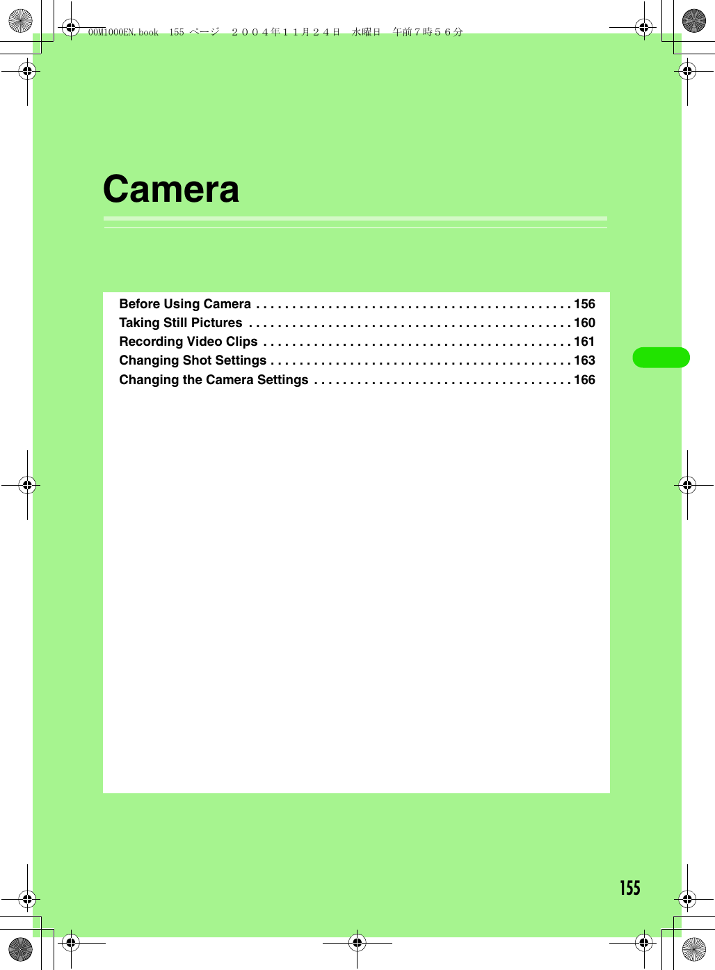 155CameraBefore Using Camera . . . . . . . . . . . . . . . . . . . . . . . . . . . . . . . . . . . . . . . . . . . . 156Taking Still Pictures  . . . . . . . . . . . . . . . . . . . . . . . . . . . . . . . . . . . . . . . . . . . . . 160Recording Video Clips  . . . . . . . . . . . . . . . . . . . . . . . . . . . . . . . . . . . . . . . . . . . 161Changing Shot Settings . . . . . . . . . . . . . . . . . . . . . . . . . . . . . . . . . . . . . . . . . . 163Changing the Camera Settings . . . . . . . . . . . . . . . . . . . . . . . . . . . . . . . . . . . . 16600M1000EN.book  155 ページ  ２００４年１１月２４日　水曜日　午前７時５６分
