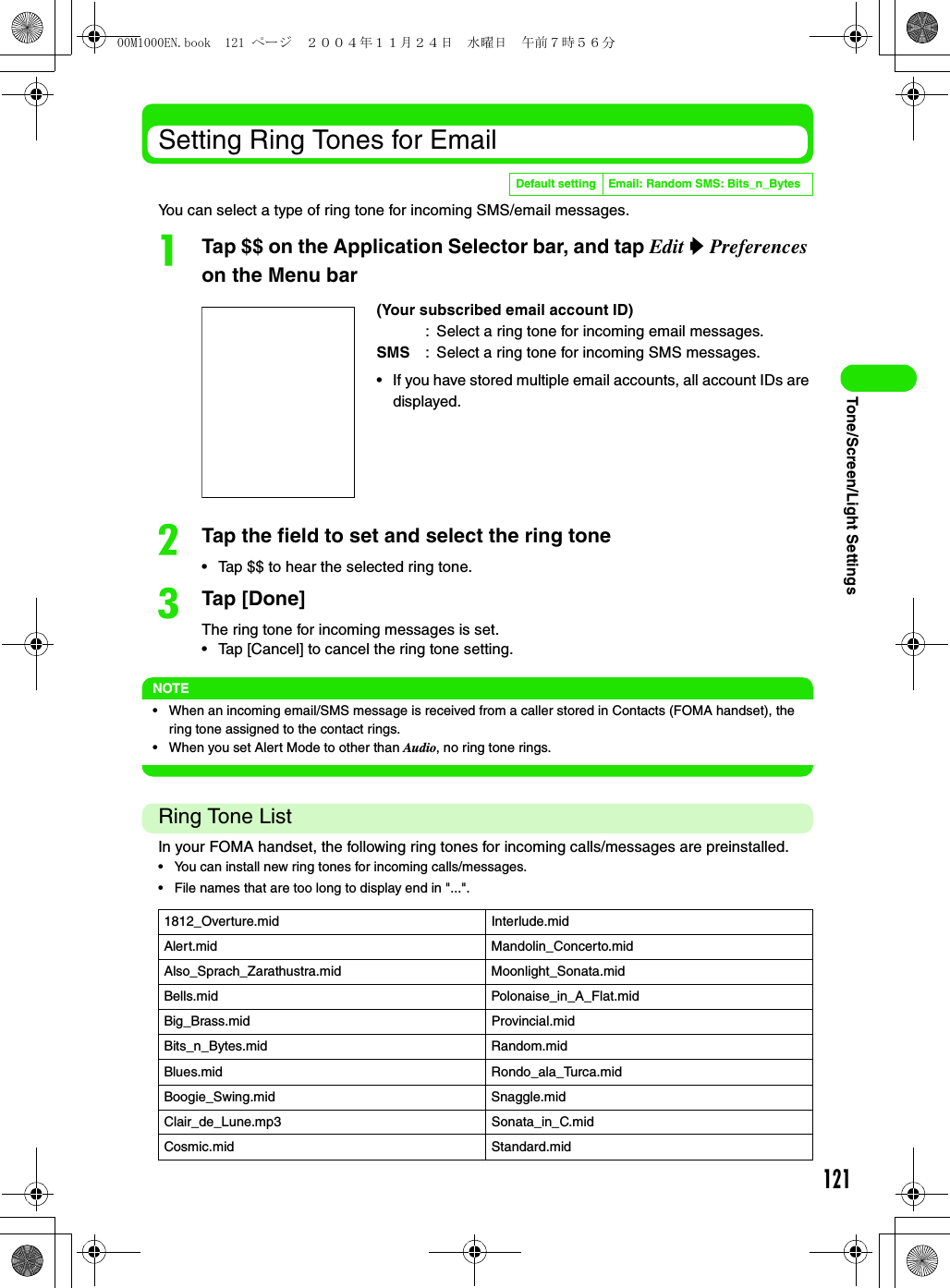 121Tone/Screen/Light SettingsSetting Ring Tones for EmailYou can select a type of ring tone for incoming SMS/email messages.aTap $$ on the Application Selector bar, and tap Edit y Preferences on the Menu barbTap the field to set and select the ring tone• Tap $$ to hear the selected ring tone.cTap [Done]The ring tone for incoming messages is set.• Tap [Cancel] to cancel the ring tone setting.NOTE• When an incoming email/SMS message is received from a caller stored in Contacts (FOMA handset), the ring tone assigned to the contact rings.• When you set Alert Mode to other than Audio, no ring tone rings.Ring Tone ListIn your FOMA handset, the following ring tones for incoming calls/messages are preinstalled.• You can install new ring tones for incoming calls/messages.• File names that are too long to display end in &quot;...&quot;.Default setting Email: Random SMS: Bits_n_Bytes(Your subscribed email account ID): Select a ring tone for incoming email messages.SMS : Select a ring tone for incoming SMS messages.• If you have stored multiple email accounts, all account IDs are displayed.1812_Overture.mid Interlude.midAlert.mid Mandolin_Concerto.midAlso_Sprach_Zarathustra.mid Moonlight_Sonata.midBells.mid Polonaise_in_A_Flat.midBig_Brass.mid Provincial.midBits_n_Bytes.mid Random.midBlues.mid Rondo_ala_Turca.midBoogie_Swing.mid Snaggle.midClair_de_Lune.mp3 Sonata_in_C.midCosmic.mid Standard.mid00M1000EN.book  121 ページ  ２００４年１１月２４日　水曜日　午前７時５６分