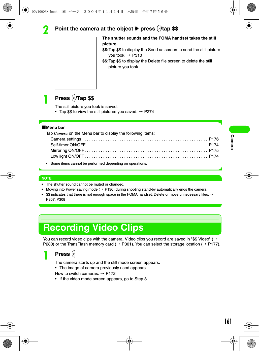 161CamerabPoint the camera at the object y press m/tap $$aPress m/Tap $$The still picture you took is saved.• Tap $$ to view the still pictures you saved. 3 P2741Menu barTap Camera on the Menu bar to display the following items:Camera settings . . . . . . . . . . . . . . . . . . . . . . . . . . . . . . . . . . . . . . . . . . . . . . . . . . . . . .  P176Self-timer ON/OFF . . . . . . . . . . . . . . . . . . . . . . . . . . . . . . . . . . . . . . . . . . . . . . . . . . . .  P174Mirroring ON/OFF. . . . . . . . . . . . . . . . . . . . . . . . . . . . . . . . . . . . . . . . . . . . . . . . . . . . .  P175Low light ON/OFF. . . . . . . . . . . . . . . . . . . . . . . . . . . . . . . . . . . . . . . . . . . . . . . . . . . . .  P174• Some items cannot be performed depending on operations.NOTE• The shutter sound cannot be muted or changed.• Moving into Power saving mode (3 P136) during shooting stand-by automatically ends the camera.• $$ indicates that there is not enough space in the FOMA handset. Delete or move unnecessary files. 3 P307, P308Recording Video ClipsYou can record video clips with the camera. Video clips you record are saved in &quot;$$ Video&quot; (3 P280) or the TransFlash memory card (3 P301). You can select the storage location (3 P177).aPress mThe camera starts up and the still mode screen appears.• The image of camera previously used appears.How to switch cameras. 3 P172• If the video mode screen appears, go to Step 3.The shutter sounds and the FOMA handset takes the still picture.$$:Tap $$ to display the Send as screen to send the still picture you took. 3 P310$$:Tap $$ to display the Delete file screen to delete the still picture you took.00M1000EN.book  161 ページ  ２００４年１１月２４日　水曜日　午前７時５６分