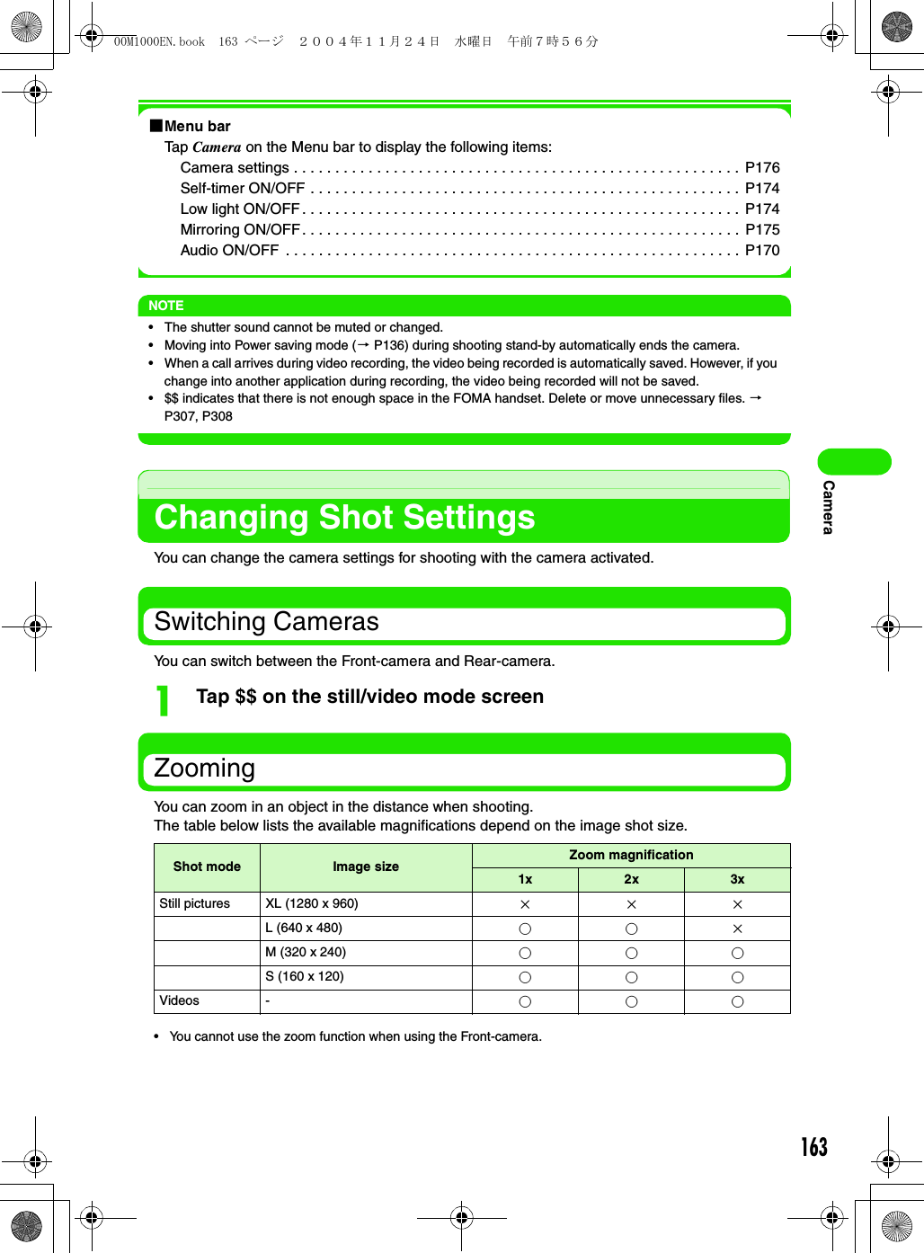 163Camera1Menu barTap Camera on the Menu bar to display the following items:Camera settings . . . . . . . . . . . . . . . . . . . . . . . . . . . . . . . . . . . . . . . . . . . . . . . . . . . . . .  P176Self-timer ON/OFF . . . . . . . . . . . . . . . . . . . . . . . . . . . . . . . . . . . . . . . . . . . . . . . . . . . .  P174Low light ON/OFF. . . . . . . . . . . . . . . . . . . . . . . . . . . . . . . . . . . . . . . . . . . . . . . . . . . . .  P174Mirroring ON/OFF. . . . . . . . . . . . . . . . . . . . . . . . . . . . . . . . . . . . . . . . . . . . . . . . . . . . .  P175Audio ON/OFF  . . . . . . . . . . . . . . . . . . . . . . . . . . . . . . . . . . . . . . . . . . . . . . . . . . . . . . .  P170NOTE• The shutter sound cannot be muted or changed.• Moving into Power saving mode (3 P136) during shooting stand-by automatically ends the camera.• When a call arrives during video recording, the video being recorded is automatically saved. However, if you change into another application during recording, the video being recorded will not be saved.• $$ indicates that there is not enough space in the FOMA handset. Delete or move unnecessary files. 3 P307, P308Changing Shot SettingsYou can change the camera settings for shooting with the camera activated.Switching CamerasYou can switch between the Front-camera and Rear-camera.aTap $$ on the still/video mode screenZoomingYou can zoom in an object in the distance when shooting.The table below lists the available magnifications depend on the image shot size.• You cannot use the zoom function when using the Front-camera.Shot mode Image size Zoom magnification1x 2x 3xStill pictures XL (1280 x 960) ×××L (640 x 480) ○○×M (320 x 240) ○○○S (160 x 120) ○○○Videos - ○○○00M1000EN.book  163 ページ  ２００４年１１月２４日　水曜日　午前７時５６分