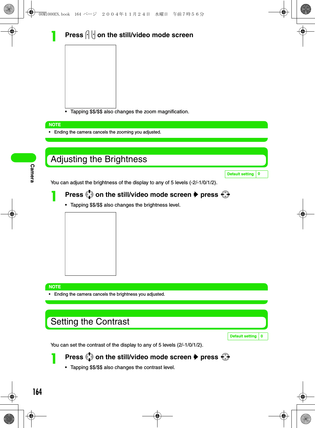 164CameraaPress u d on the still/video mode screen• Tapping $$/$$ also changes the zoom magnification.NOTE• Ending the camera cancels the zooming you adjusted.Adjusting the BrightnessYou can adjust the brightness of the display to any of 5 levels (-2/-1/0/1/2).aPress 7 on the still/video mode screen y press 6• Tapping $$/$$ also changes the brightness level.NOTE• Ending the camera cancels the brightness you adjusted.Setting the ContrastYou can set the contrast of the display to any of 5 levels (2/-1/0/1/2).aPress 7 on the still/video mode screen y press 6• Tapping $$/$$ also changes the contrast level.Default setting 0Default setting 000M1000EN.book  164 ページ  ２００４年１１月２４日　水曜日　午前７時５６分