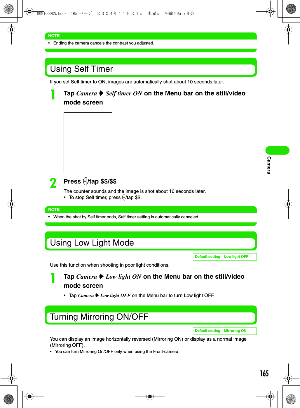 165CameraNOTE• Ending the camera cancels the contrast you adjusted.Using Self TimerIf you set Self timer to ON, images are automatically shot about 10 seconds later.aTap Camera y Self timer ON on the Menu bar on the still/video mode screenbPress m/tap $$/$$The counter sounds and the image is shot about 10 seconds later.• To stop Self timer, press m/tap $$.NOTE• When the shot by Self timer ends, Self timer setting is automatically canceled.Using Low Light ModeUse this function when shooting in poor light conditions.aTap Camera y Low light ON on the Menu bar on the still/video mode screen• Tap Camera y Low light OFF on the Menu bar to turn Low light OFF.Turning Mirroring ON/OFFYou can display an image horizontally reversed (Mirroring ON) or display as a normal image (Mirroring OFF).• You can turn Mirroring On/OFF only when using the Front-camera.Default setting Low light OFFDefault setting Mirroring ON00M1000EN.book  165 ページ  ２００４年１１月２４日　水曜日　午前７時５６分