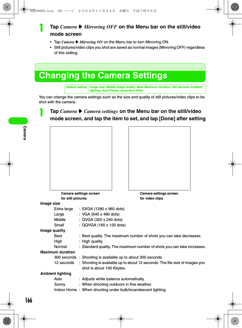 166CameraaTap Camera y Mirroring OFF on the Menu bar on the still/video mode screen• Tap Camera y Mirroring ON on the Menu bar to turn Mirroring ON.• Still pictures/video clips you shot are saved as normal images (Mirroring OFF) regardless of this setting.Changing the Camera SettingsYou can change the camera settings such as the size and quality of still pictures/video clips to be shot with the camera.aTap Camera y Camera settings on the Menu bar on the still/video mode screen, and tap the item to set, and tap [Done] after setting1Default setting Image size: Middle Image quality: Best Maximum duration: 300 seconds Ambient lighting: Auto Flicker correction: 50HzImage sizeExtra large : SXGA (1280 x 960 dots)Large : VGA (640 x 480 dots)Middle : QVGA (320 x 240 dots)Small : QQVGA (160 x 120 dots)Image qualityBest : Best quality. The maximum number of shots you can take decreases.High : High quality.Normal : Standard quality. The maximum number of shots you can take increases.Maximum duration300 seconds : Shooting is available up to about 300 seconds.12 seconds : Shooting is available up to about 12 seconds. The file size of images you shot is about 100 Kbytes.Ambient lightingAuto : Adjusts white balance automatically.Sunny : When shooting outdoors in fine weather.Indoor Home : When shooting under bulb/incandescent lighting.Camera settings screen for still picturesCamera settings screen for video clips00M1000EN.book  166 ページ  ２００４年１１月２４日　水曜日　午前７時５６分