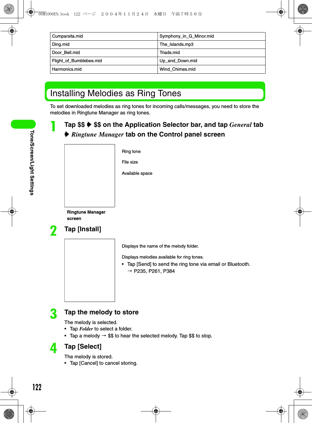 122Tone/Screen/Light SettingsInstalling Melodies as Ring TonesTo set downloaded melodies as ring tones for incoming calls/messages, you need to store the melodies in Ringtune Manager as ring tones.aTap $$ y $$ on the Application Selector bar, and tap General tab y Ringtune Manager tab on the Control panel screenbTap [Install]cTap the melody to storeThe melody is selected.• Tap Folder to select a folder.• Tap a melody 3 $$ to hear the selected melody. Tap $$ to stop.dTap [Select]The melody is stored.• Tap [Cancel] to cancel storing.Cumparsita.mid Symphony_in_G_Minor.midDing.mid The_Islands.mp3Door_Bell.mid Triads.midFlight_of_Bumblebee.mid Up_and_Down.midHarmonics.mid Wind_Chimes.midRing toneRingtune Manager screenFile sizeAvailable spaceDisplays the name of the melody folder.Displays melodies available for ring tones.• Tap [Send] to send the ring tone via email or Bluetooth. 3 P235, P261, P38400M1000EN.book  122 ページ  ２００４年１１月２４日　水曜日　午前７時５６分