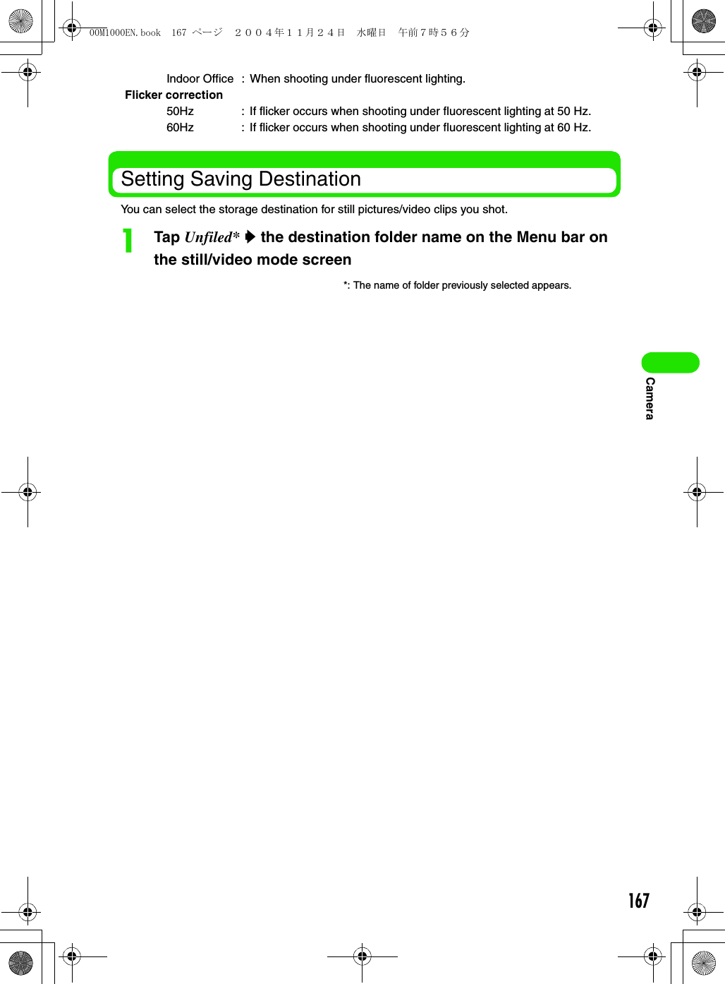 167CameraSetting Saving DestinationYou can select the storage destination for still pictures/video clips you shot.aTap Unfiled* y the destination folder name on the Menu bar on the still/video mode screenIndoor Office : When shooting under fluorescent lighting.Flicker correction50Hz : If flicker occurs when shooting under fluorescent lighting at 50 Hz.60Hz : If flicker occurs when shooting under fluorescent lighting at 60 Hz.*: The name of folder previously selected appears.00M1000EN.book  167 ページ  ２００４年１１月２４日　水曜日　午前７時５６分