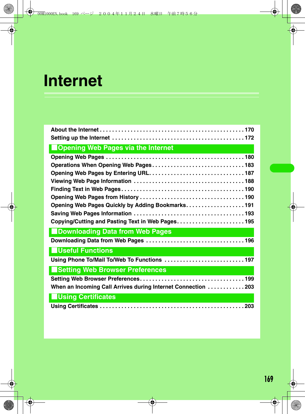 169InternetAbout the Internet . . . . . . . . . . . . . . . . . . . . . . . . . . . . . . . . . . . . . . . . . . . . . . . 170Setting up the Internet  . . . . . . . . . . . . . . . . . . . . . . . . . . . . . . . . . . . . . . . . . . . 172Opening Web Pages . . . . . . . . . . . . . . . . . . . . . . . . . . . . . . . . . . . . . . . . . . . . . 180Operations When Opening Web Pages. . . . . . . . . . . . . . . . . . . . . . . . . . . . . . 183Opening Web Pages by Entering URL. . . . . . . . . . . . . . . . . . . . . . . . . . . . . . . 187Viewing Web Page Information  . . . . . . . . . . . . . . . . . . . . . . . . . . . . . . . . . . . . 188Finding Text in Web Pages. . . . . . . . . . . . . . . . . . . . . . . . . . . . . . . . . . . . . . . . 190Opening Web Pages from History . . . . . . . . . . . . . . . . . . . . . . . . . . . . . . . . . . 190Opening Web Pages Quickly by Adding Bookmarks. . . . . . . . . . . . . . . . . . . 191Saving Web Pages Information . . . . . . . . . . . . . . . . . . . . . . . . . . . . . . . . . . . . 193Copying/Cutting and Pasting Text in Web Pages. . . . . . . . . . . . . . . . . . . . . . 195Downloading Data from Web Pages  . . . . . . . . . . . . . . . . . . . . . . . . . . . . . . . . 196Using Phone To/Mail To/Web To Functions  . . . . . . . . . . . . . . . . . . . . . . . . . . 197Setting Web Browser Preferences. . . . . . . . . . . . . . . . . . . . . . . . . . . . . . . . . . 199When an Incoming Call Arrives during Internet Connection  . . . . . . . . . . . . 203Using Certificates . . . . . . . . . . . . . . . . . . . . . . . . . . . . . . . . . . . . . . . . . . . . . . . 2031Opening Web Pages via the Internet1Downloading Data from Web Pages1Useful Functions1Setting Web Browser Preferences1Using Certificates00M1000EN.book  169 ページ  ２００４年１１月２４日　水曜日　午前７時５６分