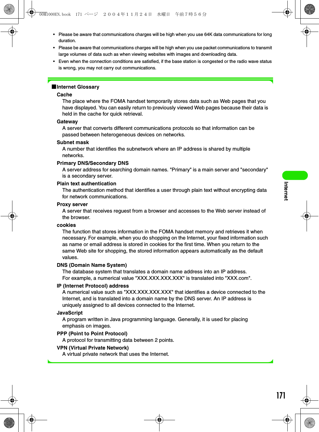 171Internet• Please be aware that communications charges will be high when you use 64K data communications for long duration.• Please be aware that communications charges will be high when you use packet communications to transmit large volumes of data such as when viewing websites with images and downloading data.• Even when the connection conditions are satisfied, if the base station is congested or the radio wave status is wrong, you may not carry out communications.1Internet GlossaryCacheThe place where the FOMA handset temporarily stores data such as Web pages that you have displayed. You can easily return to previously viewed Web pages because their data is held in the cache for quick retrieval.GatewayA server that converts different communications protocols so that information can be passed between heterogeneous devices on networks.Subnet maskA number that identifies the subnetwork where an IP address is shared by multiple networks.Primary DNS/Secondary DNSA server address for searching domain names. &quot;Primary&quot; is a main server and &quot;secondary&quot; is a secondary server.Plain text authenticationThe authentication method that identifies a user through plain text without encrypting data for network communications.Proxy serverA server that receives reguest from a browser and accesses to the Web server instead of the browser.cookiesThe function that stores information in the FOMA handset memory and retrieves it when necessary. For example, when you do shopping on the Internet, your fixed information such as name or email address is stored in cookies for the first time. When you return to the same Web site for shopping, the stored information appears automatically as the default values.DNS (Domain Name System)The database system that translates a domain name address into an IP address.For example, a numerical value &quot;XXX.XXX.XXX.XXX&quot; is translated into &quot;XXX.com&quot;.IP (Internet Protocol) addressA numerical value such as &quot;XXX.XXX.XXX.XXX&quot; that identifies a device connected to the Internet, and is translated into a domain name by the DNS server. An IP address is uniquely assigned to all devices connected to the Internet.JavaScriptA program written in Java programming language. Generally, it is used for placing emphasis on images.PPP (Point to Point Protocol)A protocol for transmitting data between 2 points.VPN (Virtual Private Network)A virtual private network that uses the Internet.00M1000EN.book  171 ページ  ２００４年１１月２４日　水曜日　午前７時５６分