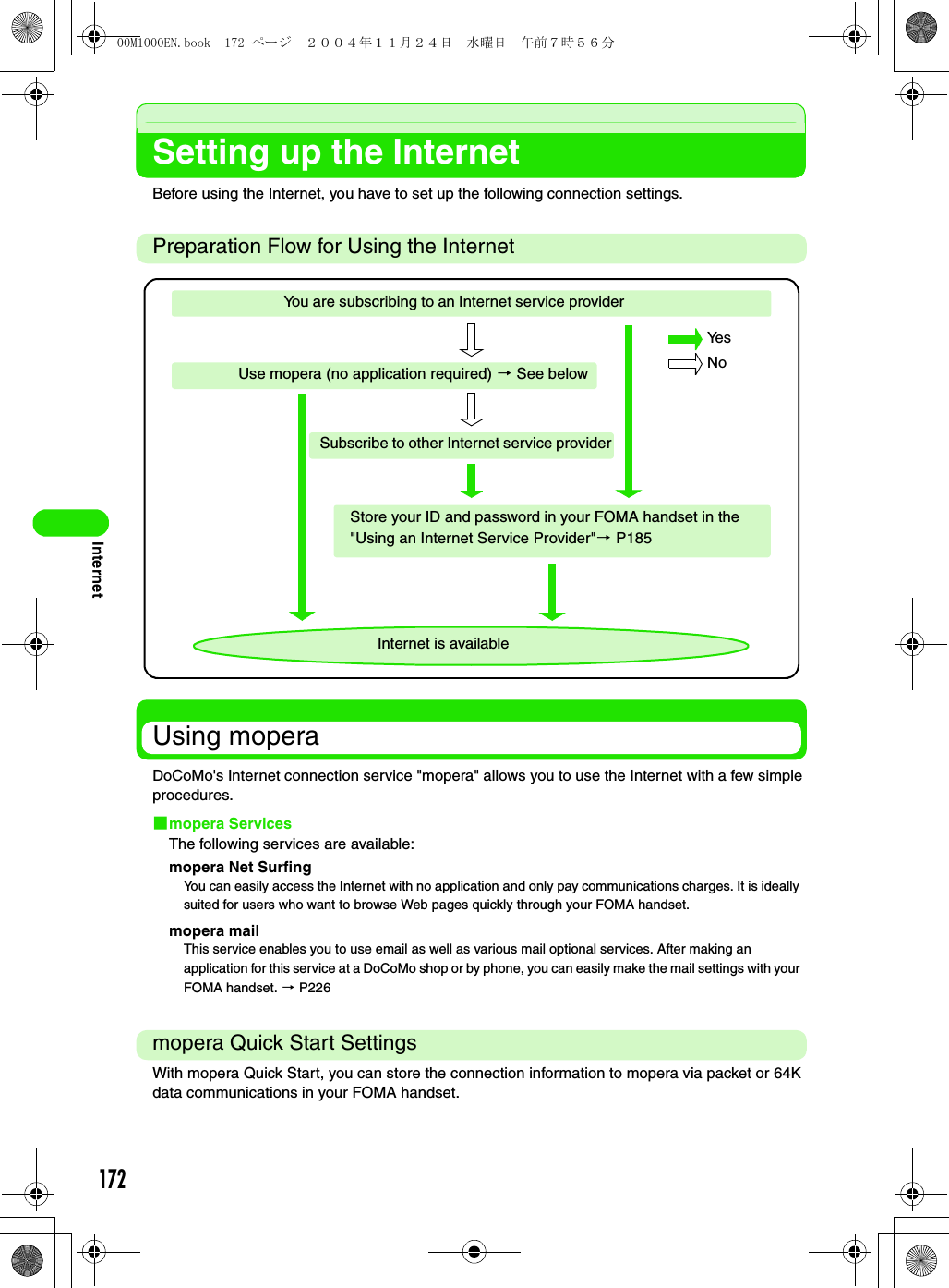 172InternetSetting up the InternetBefore using the Internet, you have to set up the following connection settings.Preparation Flow for Using the InternetUsing moperaDoCoMo&apos;s Internet connection service &quot;mopera&quot; allows you to use the Internet with a few simple procedures.1mopera ServicesThe following services are available:mopera Net Surfingmopera mailmopera Quick Start SettingsWith mopera Quick Start, you can store the connection information to mopera via packet or 64K data communications in your FOMA handset.You can easily access the Internet with no application and only pay communications charges. It is ideally suited for users who want to browse Web pages quickly through your FOMA handset.This service enables you to use email as well as various mail optional services. After making an application for this service at a DoCoMo shop or by phone, you can easily make the mail settings with your FOMA handset. 3 P226Internet is availableYou are subscribing to an Internet service providerUse mopera (no application required) 3 See belowSubscribe to other Internet service providerStore your ID and password in your FOMA handset in the &quot;Using an Internet Service Provider&quot;3 P185Ye sNo00M1000EN.book  172 ページ  ２００４年１１月２４日　水曜日　午前７時５６分