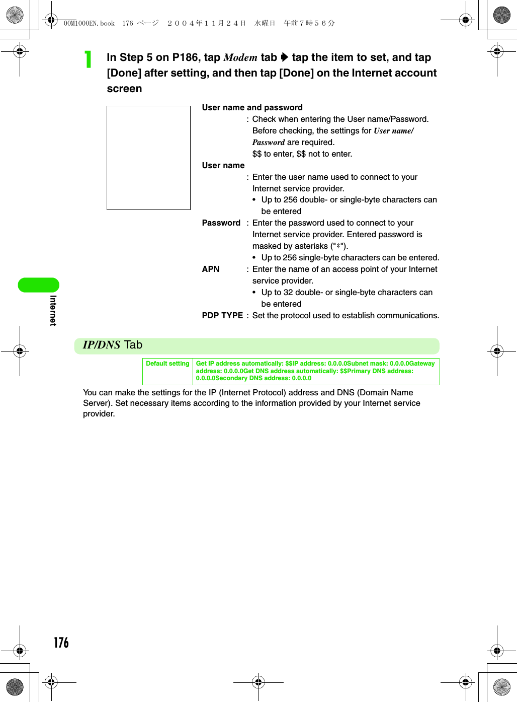 176InternetaIn Step 5 on P186, tap Modem tab y tap the item to set, and tap [Done] after setting, and then tap [Done] on the Internet account screenIP/DNS TabYou can make the settings for the IP (Internet Protocol) address and DNS (Domain Name Server). Set necessary items according to the information provided by your Internet service provider.User name and password: Check when entering the User name/Password. Before checking, the settings for User name/Password are required.$$ to enter, $$ not to enter.User name: Enter the user name used to connect to your Internet service provider.• Up to 256 double- or single-byte characters can be enteredPassword : Enter the password used to connect to your Internet service provider. Entered password is masked by asterisks (&quot;4&quot;).• Up to 256 single-byte characters can be entered.APN : Enter the name of an access point of your Internet service provider.• Up to 32 double- or single-byte characters can be enteredPDP TYPE : Set the protocol used to establish communications.Default setting Get IP address automatically: $$IP address: 0.0.0.0Subnet mask: 0.0.0.0Gateway address: 0.0.0.0Get DNS address automatically: $$Primary DNS address: 0.0.0.0Secondary DNS address: 0.0.0.000M1000EN.book  176 ページ  ２００４年１１月２４日　水曜日　午前７時５６分