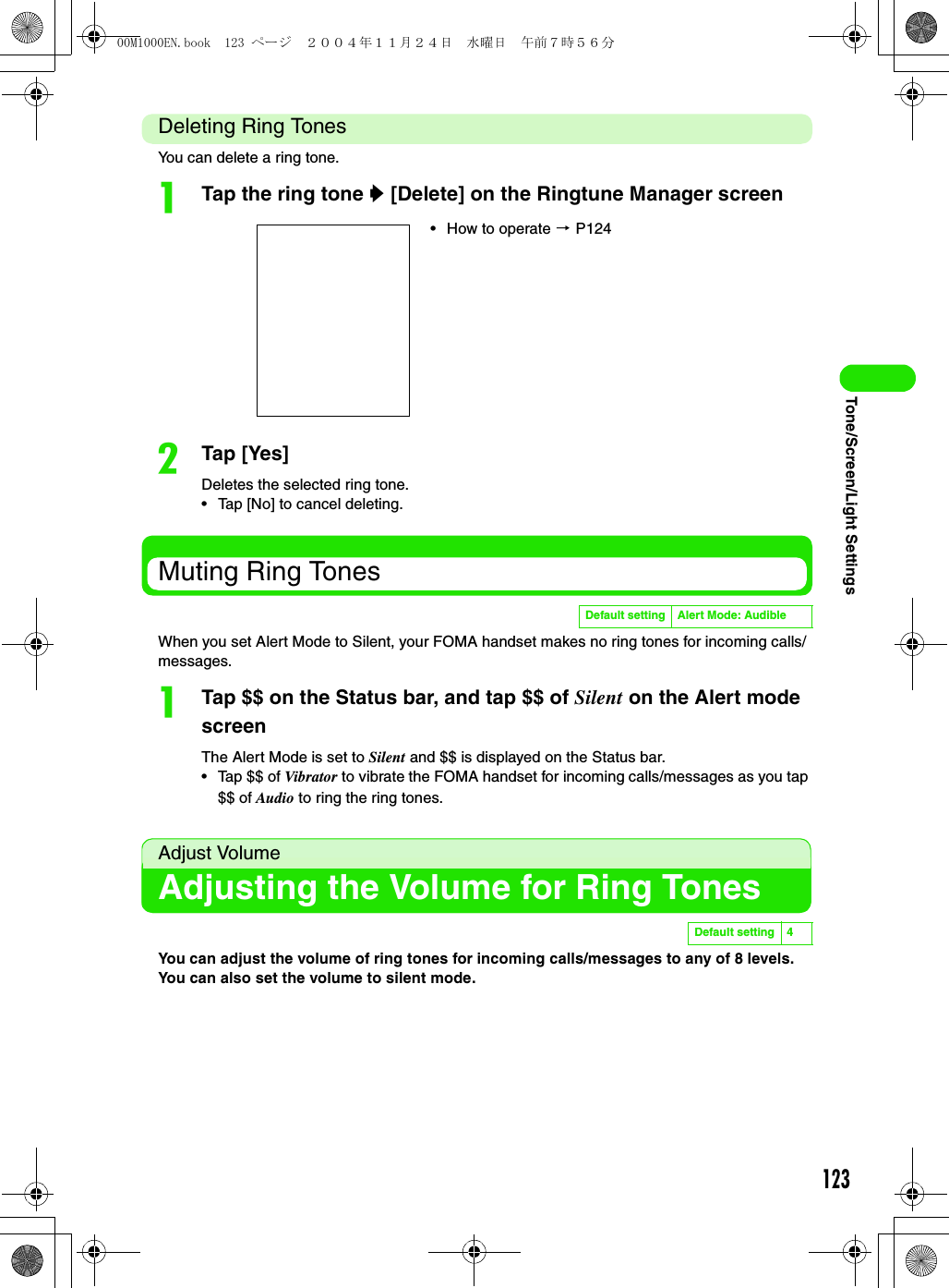 123Tone/Screen/Light SettingsDeleting Ring TonesYou can delete a ring tone.aTap the ring tone y [Delete] on the Ringtune Manager screenbTap [Yes]Deletes the selected ring tone.• Tap [No] to cancel deleting.Muting Ring TonesWhen you set Alert Mode to Silent, your FOMA handset makes no ring tones for incoming calls/messages.aTap $$ on the Status bar, and tap $$ of Silent on the Alert mode screenThe Alert Mode is set to Silent and $$ is displayed on the Status bar.• Tap $$ of Vibrator to vibrate the FOMA handset for incoming calls/messages as you tap $$ of Audio to ring the ring tones.Adjust VolumeAdjusting the Volume for Ring TonesYou can adjust the volume of ring tones for incoming calls/messages to any of 8 levels. You can also set the volume to silent mode.• How to operate 3 P124Default setting Alert Mode: AudibleDefault setting 400M1000EN.book  123 ページ  ２００４年１１月２４日　水曜日　午前７時５６分