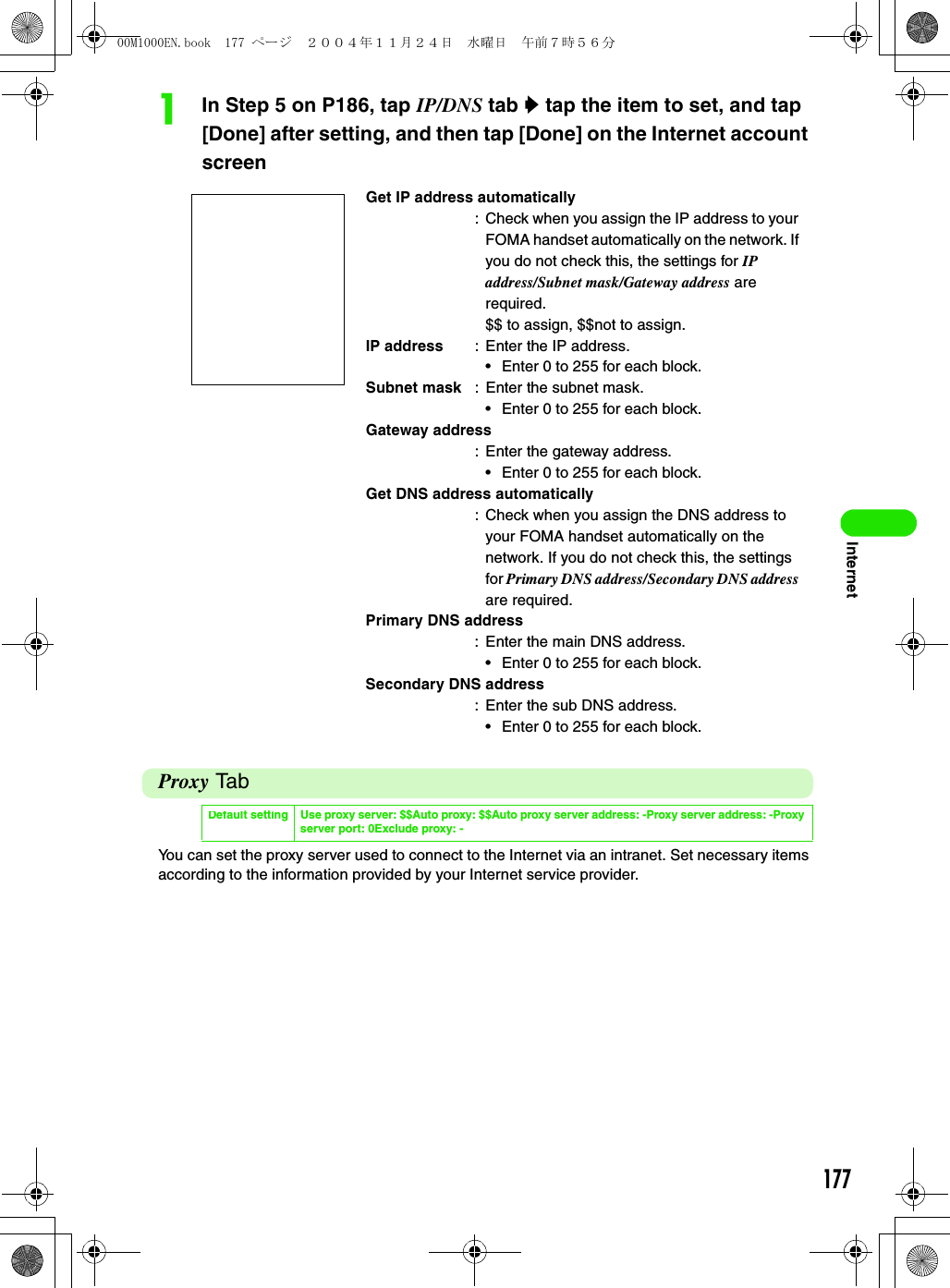 177InternetaIn Step 5 on P186, tap IP/DNS tab y tap the item to set, and tap [Done] after setting, and then tap [Done] on the Internet account screenProxy TabYou can set the proxy server used to connect to the Internet via an intranet. Set necessary items according to the information provided by your Internet service provider.Get IP address automatically: Check when you assign the IP address to your FOMA handset automatically on the network. If you do not check this, the settings for IP address/Subnet mask/Gateway address are required.$$ to assign, $$not to assign.IP address : Enter the IP address.• Enter 0 to 255 for each block.Subnet mask : Enter the subnet mask.• Enter 0 to 255 for each block.Gateway address: Enter the gateway address.• Enter 0 to 255 for each block.Get DNS address automatically: Check when you assign the DNS address to your FOMA handset automatically on the network. If you do not check this, the settings for Primary DNS address/Secondary DNS address are required.Primary DNS address: Enter the main DNS address.• Enter 0 to 255 for each block.Secondary DNS address: Enter the sub DNS address.• Enter 0 to 255 for each block.Default setting Use proxy server: $$Auto proxy: $$Auto proxy server address: -Proxy server address: -Proxy server port: 0Exclude proxy: -00M1000EN.book  177 ページ  ２００４年１１月２４日　水曜日　午前７時５６分