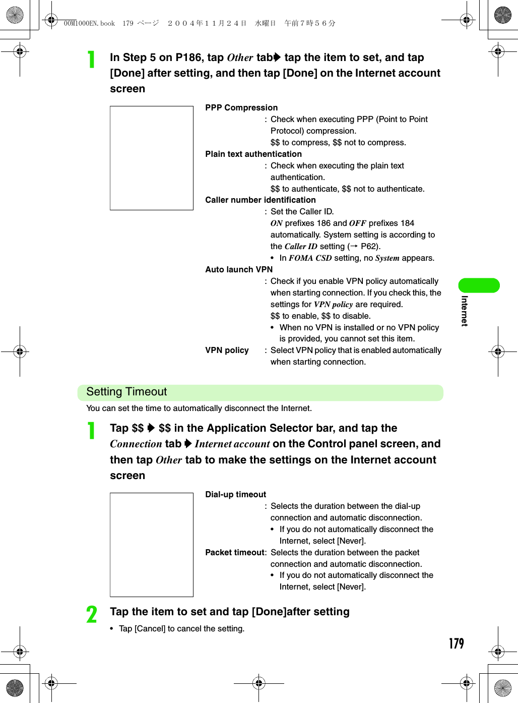 179InternetaIn Step 5 on P186, tap Other taby tap the item to set, and tap [Done] after setting, and then tap [Done] on the Internet account screenSetting Timeout You can set the time to automatically disconnect the Internet.aTap $$ y $$ in the Application Selector bar, and tap the Connection tab y Internet account on the Control panel screen, and then tap Other tab to make the settings on the Internet account screenbTap the item to set and tap [Done]after setting• Tap [Cancel] to cancel the setting.PPP Compression: Check when executing PPP (Point to Point Protocol) compression.$$ to compress, $$ not to compress.Plain text authentication: Check when executing the plain text authentication.$$ to authenticate, $$ not to authenticate.Caller number identification: Set the Caller ID.ON prefixes 186 and OFF prefixes 184 automatically. System setting is according to the Caller ID setting (3 P62).•In FOMA CSD setting, no System appears.Auto launch VPN: Check if you enable VPN policy automatically when starting connection. If you check this, the settings for VPN policy are required.$$ to enable, $$ to disable.• When no VPN is installed or no VPN policy is provided, you cannot set this item.VPN policy : Select VPN policy that is enabled automatically when starting connection.Dial-up timeout: Selects the duration between the dial-up connection and automatic disconnection.• If you do not automatically disconnect the Internet, select [Never].Packet timeout: Selects the duration between the packet connection and automatic disconnection.• If you do not automatically disconnect the Internet, select [Never].00M1000EN.book  179 ページ  ２００４年１１月２４日　水曜日　午前７時５６分