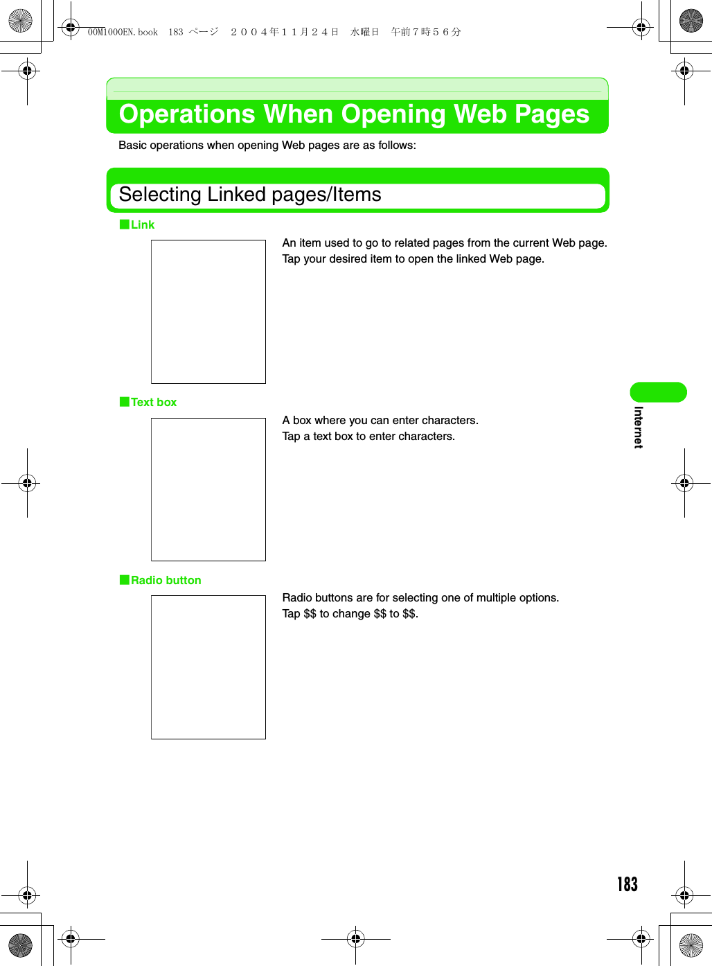 183InternetOperations When Opening Web PagesBasic operations when opening Web pages are as follows:Selecting Linked pages/Items1Link1Text box1Radio buttonAn item used to go to related pages from the current Web page.Tap your desired item to open the linked Web page.A box where you can enter characters.Tap a text box to enter characters.Radio buttons are for selecting one of multiple options.Tap $$ to change $$ to $$.00M1000EN.book  183 ページ  ２００４年１１月２４日　水曜日　午前７時５６分