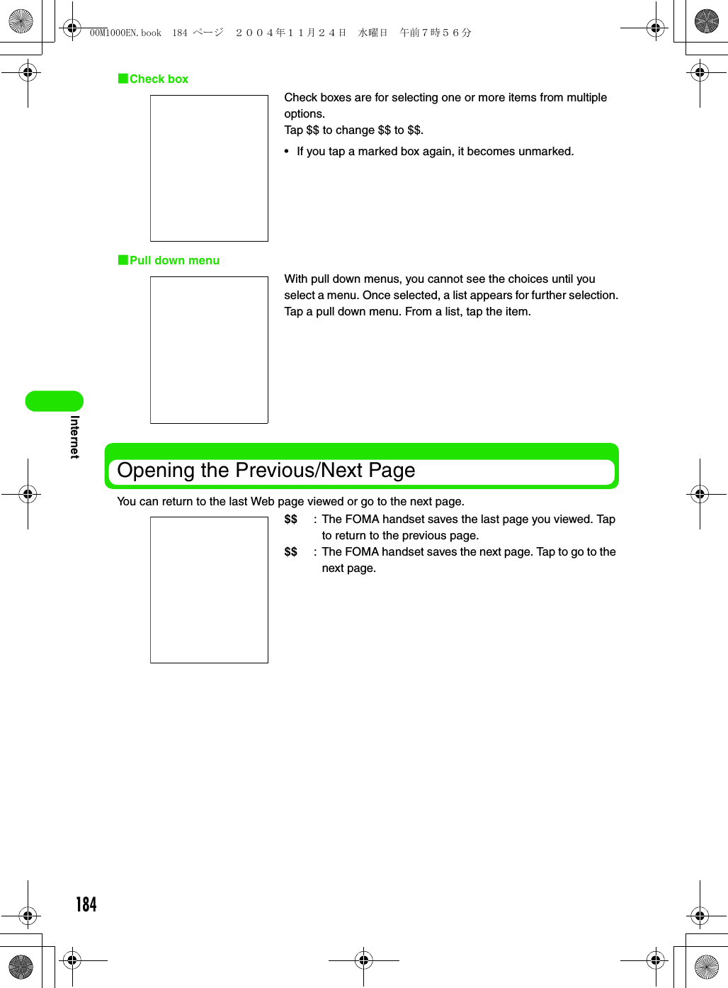 184Internet1Check box1Pull down menuOpening the Previous/Next PageYou can return to the last Web page viewed or go to the next page.Check boxes are for selecting one or more items from multiple options.Tap $$ to change $$ to $$.• If you tap a marked box again, it becomes unmarked.With pull down menus, you cannot see the choices until you select a menu. Once selected, a list appears for further selection.Tap a pull down menu. From a list, tap the item.$$ : The FOMA handset saves the last page you viewed. Tap to return to the previous page.$$ : The FOMA handset saves the next page. Tap to go to the next page.00M1000EN.book  184 ページ  ２００４年１１月２４日　水曜日　午前７時５６分