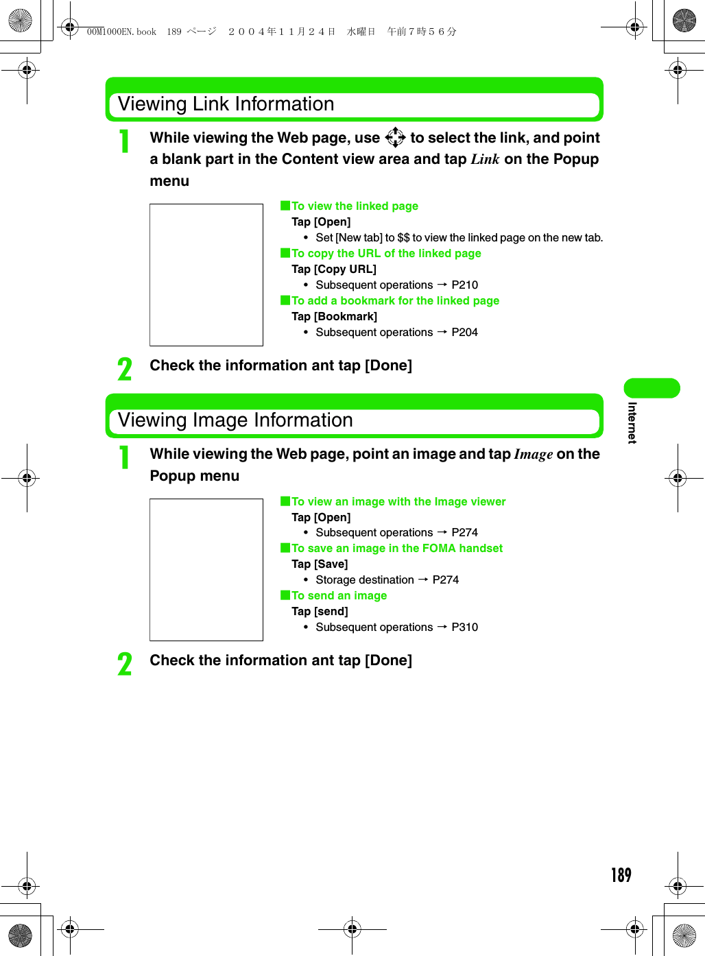 189InternetViewing Link InformationaWhile viewing the Web page, use 9 to select the link, and point a blank part in the Content view area and tap Link on the Popup menubCheck the information ant tap [Done]Viewing Image InformationaWhile viewing the Web page, point an image and tap Image on the Popup menubCheck the information ant tap [Done]1To view the linked pageTap [Open]• Set [New tab] to $$ to view the linked page on the new tab.1To copy the URL of the linked pageTap [Copy URL]• Subsequent operations 3 P2101To add a bookmark for the linked pageTap [Bookmark]• Subsequent operations 3 P2041To view an image with the Image viewerTap [Open]• Subsequent operations 3 P2741To save an image in the FOMA handsetTap [Save]• Storage destination 3 P2741To send an imageTap [send]• Subsequent operations 3 P31000M1000EN.book  189 ページ  ２００４年１１月２４日　水曜日　午前７時５６分